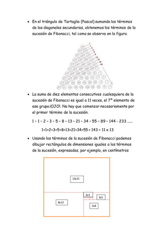  En el triángulo de Tartaglia (Pascal) sumando los términos
de las diagonales secundarias, obtenemos los términos de la
sucesión de Fibonacci, tal como se observa en la figura.
 La suma de diez elementos consecutivos cualesquiera de la
sucesión de Fibonacci es igual a 11 veces, el 7º elemento de
ese grupo.¡OJO!. No hay que comenzar necesariamente por
el primer término de la sucesión.
1 – 1 – 2 – 3 – 5 – 8 – 13 – 21 – 34 – 55 – 89 – 144 - 233 .......
1+1+2+3+5+8+13+21+34+55 = 143 = 11 x 13
 Usando los términos de la sucesión de Fibonacci podemos
dibujar rectángulos de dimensiones iguales a los términos
de la sucesión, expresadas, por ejemplo, en centímetros
13x21
8x13
5x8
3x5
2x3
 