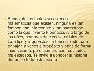 Bueno, de las tantas sucesiones
matemáticas que existen, ninguna es tan
famosa, tan interesante y tan asombrosa
como la que inventó Fibonacci. A lo largo de
los años, hombres de ciencia, artistas de
todo tipo y arquitectos, la han utilizado para
trabajar, a veces a propósito y otras de forma
inconsciente, pero siempre con resultados
majestuosos. Te invito a conocer la historia
detrás de todo este asunto