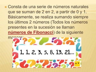  Consta de una serie de números naturales
que se suman de 2 en 2, a partir de 0 y 1.
Básicamente, se realiza sumando siempre
los últimos 2 números (Todos los números
presentes en la sucesión se llaman
números de Fibonacci) de la siguiente
manera: