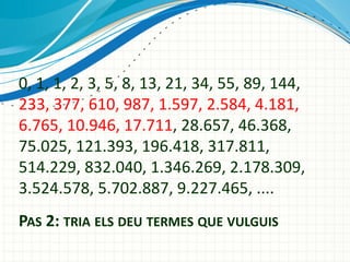 0, 1, 1, 2, 3, 5, 8, 13, 21, 34, 55, 89, 144,
233, 377, 610, 987, 1.597, 2.584, 4.181,
6.765, 10.946, 17.711, 28.657, 46.368,
75.025, 121.393, 196.418, 317.811,
514.229, 832.040, 1.346.269, 2.178.309,
3.524.578, 5.702.887, 9.227.465, ....
PAS 2: TRIA ELS DEU TERMES QUE VULGUIS

 