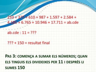 233 + 377 + 610 + 987 + 1.597 + 2.584 +
4.181 + 6.765 + 10.946 + 17.711 = ab.cde
ab.cde : 11 = ???
??? + 150 = resultat final

PAS 3: COMEN?A A SUMAR ELS N?MEROS; QUAN
ELS TINGUIS ELS DIVIDEIXES PER 11 I DESPR?S LI
SUMES 150

 