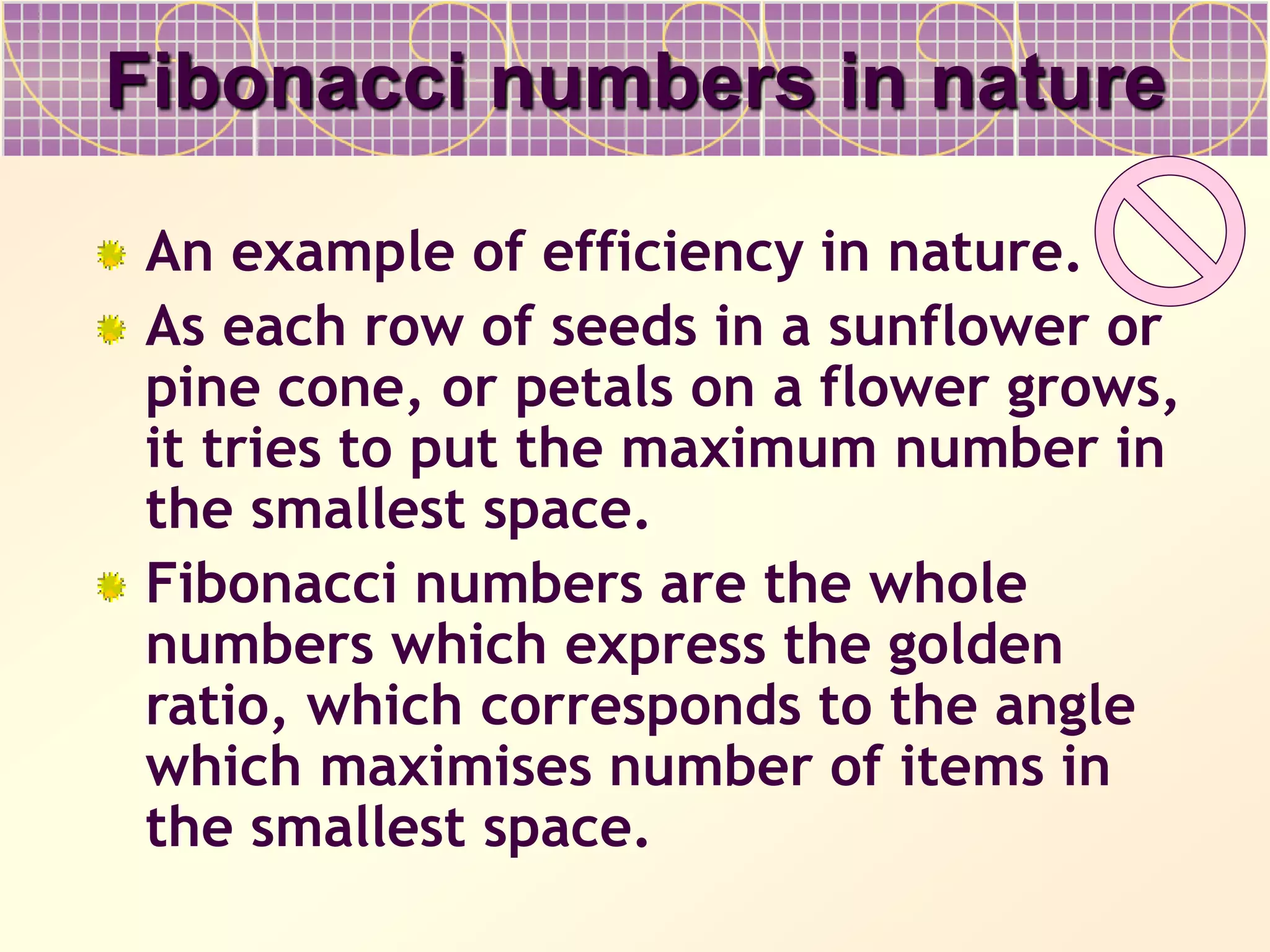 Fibonacci numbers in nature
An example of efficiency in nature.
As each row of seeds in a sunflower or
pine cone, or petals on a flower grows,
it tries to put the maximum number in
the smallest space.
Fibonacci numbers are the whole
numbers which express the golden
ratio, which corresponds to the angle
which maximises number of items in
the smallest space.
 