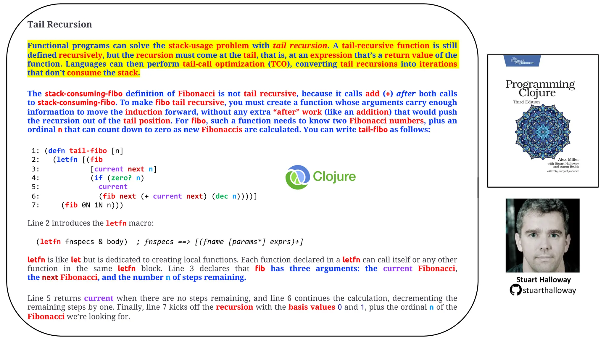 Tail Recursion
Functional programs can solve the stack-usage problem with tail recursion. A tail-recursive function is still
defined recursively, but the recursion must come at the tail, that is, at an expression that&rsquo;s a return value of the
function. Languages can then perform tail-call optimization (TCO), converting tail recursions into iterations
that don&rsquo;t consume the stack.
The stack-consuming-fibo definition of Fibonacci is not tail recursive, because it calls add (+) after both calls
to stack-consuming-fibo. To make fibo tail recursive, you must create a function whose arguments carry enough
information to move the induction forward, without any extra &ldquo;after&rdquo; work (like an addition) that would push
the recursion out of the tail position. For fibo, such a function needs to know two Fibonacci numbers, plus an
ordinal n that can count down to zero as new Fibonaccis are calculated. You can write tail-fibo as follows:
1: (defn tail-fibo [n]
2: (letfn [(fib
3: [current next n]
4: (if (zero? n)
5: current
6: (fib next (+ current next) (dec n))))]
7: (fib 0N 1N n)))
Line 2 introduces the letfn macro:
(letfn fnspecs & body) ; fnspecs ==> [(fname [params*] exprs)+]
letfn is like let but is dedicated to creating local functions. Each function declared in a letfn can call itself or any other
function in the same letfn block. Line 3 declares that fib has three arguments: the current Fibonacci,
the next Fibonacci, and the number n of steps remaining.
Line 5 returns current when there are no steps remaining, and line 6 continues the calculation, decrementing the
remaining steps by one. Finally, line 7 kicks off the recursion with the basis values 0 and 1, plus the ordinal n of the
Fibonacci we&rsquo;re looking for.
Stuart Halloway
stuarthalloway
 