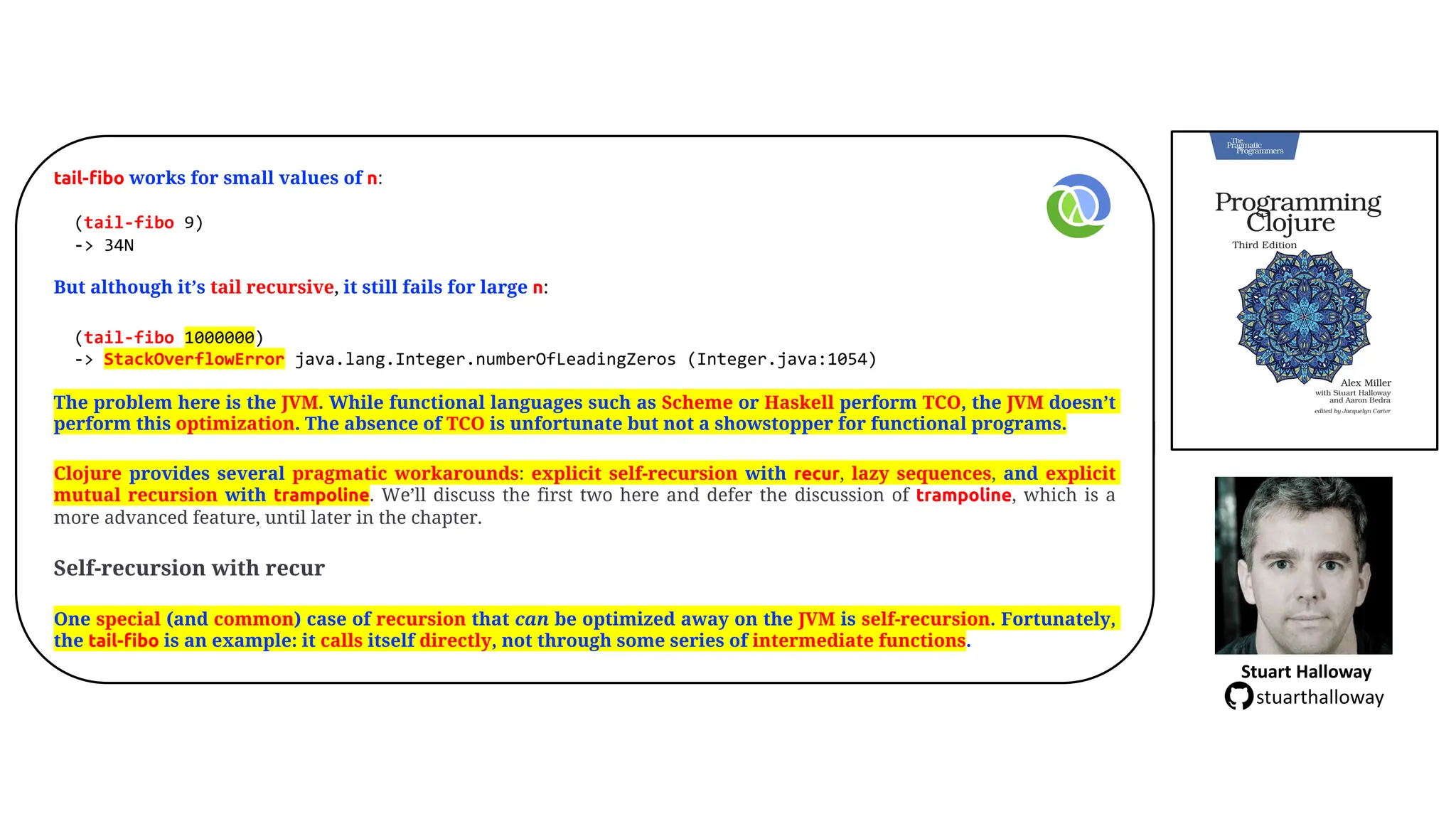 tail-fibo works for small values of n:
(tail-fibo 9)
-> 34N
But although it&rsquo;s tail recursive, it still fails for large n:
(tail-fibo 1000000)
-> StackOverflowError java.lang.Integer.numberOfLeadingZeros (Integer.java:1054)
The problem here is the JVM. While functional languages such as Scheme or Haskell perform TCO, the JVM doesn&rsquo;t
perform this optimization. The absence of TCO is unfortunate but not a showstopper for functional programs.
Clojure provides several pragmatic workarounds: explicit self-recursion with recur, lazy sequences, and explicit
mutual recursion with trampoline. We&rsquo;ll discuss the first two here and defer the discussion of trampoline, which is a
more advanced feature, until later in the chapter.
Self-recursion with recur
One special (and common) case of recursion that can be optimized away on the JVM is self-recursion. Fortunately,
the tail-fibo is an example: it calls itself directly, not through some series of intermediate functions.
Stuart Halloway
stuarthalloway
 