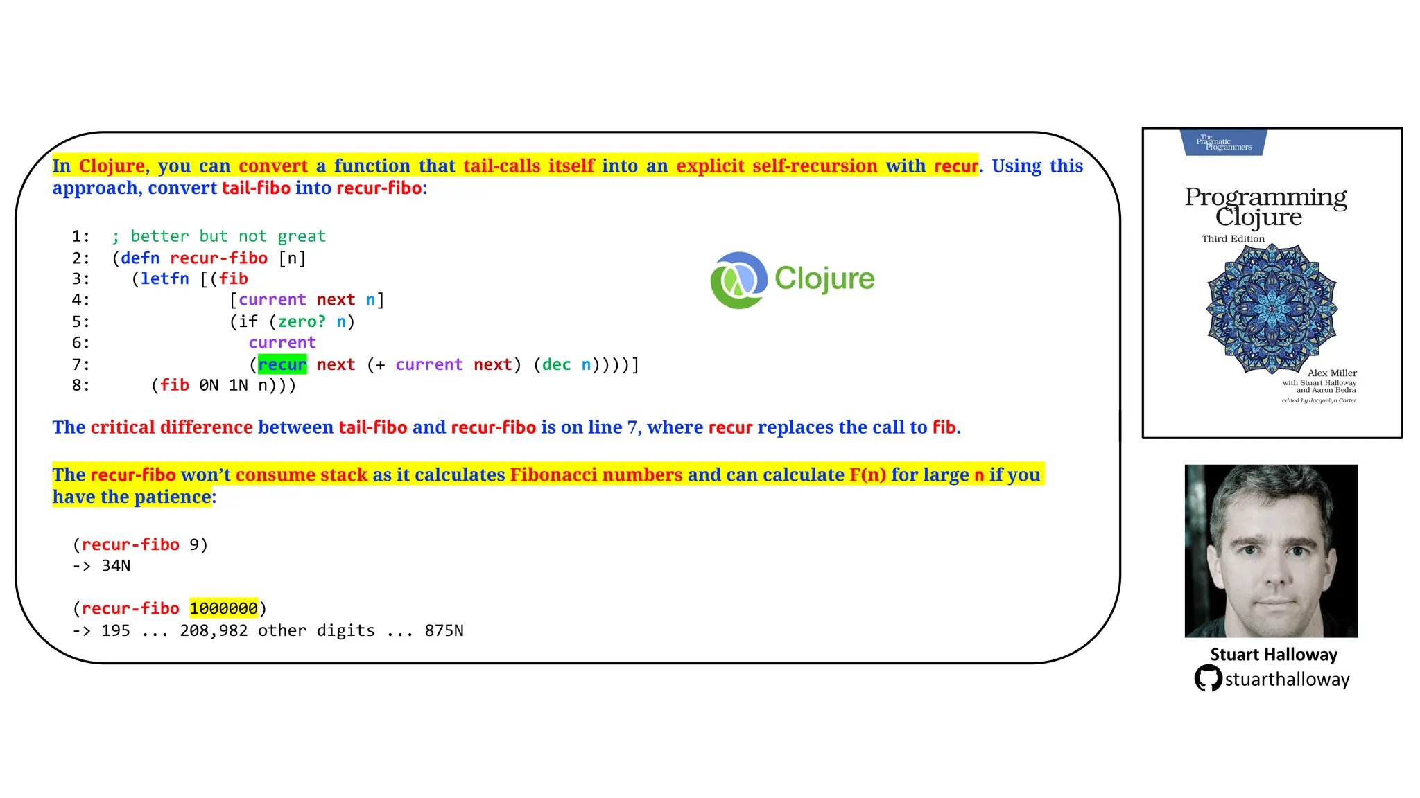 In Clojure, you can convert a function that tail-calls itself into an explicit self-recursion with recur. Using this
approach, convert tail-fibo into recur-fibo:
1: ; better but not great
2: (defn recur-fibo [n]
3: (letfn [(fib
4: [current next n]
5: (if (zero? n)
6: current
7: (recur next (+ current next) (dec n))))]
8: (fib 0N 1N n)))
The critical difference between tail-fibo and recur-fibo is on line 7, where recur replaces the call to fib.
The recur-fibo won&rsquo;t consume stack as it calculates Fibonacci numbers and can calculate F(n) for large n if you
have the patience:
(recur-fibo 9)
-> 34N
(recur-fibo 1000000)
-> 195 ... 208,982 other digits ... 875N
Stuart Halloway
stuarthalloway
 
