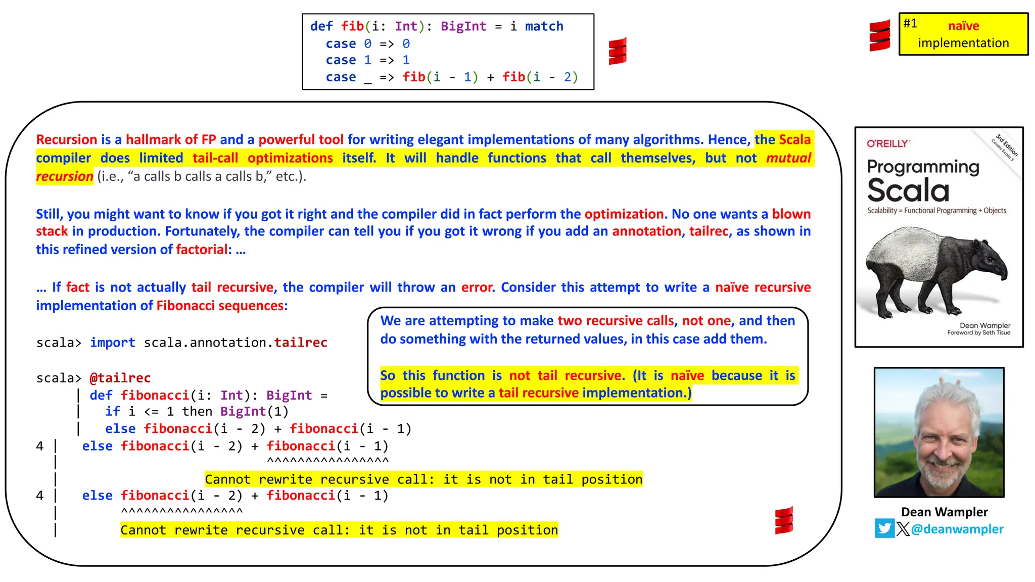 def fib(i: Int): BigInt = i match
case 0 => 0
case 1 => 1
case _ => fib(i - 1) + fib(i - 2)
Recursion is a hallmark of FP and a powerful tool for writing elegant implementations of many algorithms. Hence, the Scala
compiler does limited tail-call optimizations itself. It will handle functions that call themselves, but not mutual
recursion (i.e., &ldquo;a calls b calls a calls b,&rdquo; etc.).
Still, you might want to know if you got it right and the compiler did in fact perform the optimization. No one wants a blown
stack in production. Fortunately, the compiler can tell you if you got it wrong if you add an annotation, tailrec, as shown in
this refined version of factorial: &hellip;
&hellip; If fact is not actually tail recursive, the compiler will throw an error. Consider this attempt to write a na&iuml;ve recursive
implementation of Fibonacci sequences:
scala> import scala.annotation.tailrec
scala> @tailrec
| def fibonacci(i: Int): BigInt =
| if i <= 1 then BigInt(1)
| else fibonacci(i - 2) + fibonacci(i - 1)
4 | else fibonacci(i - 2) + fibonacci(i - 1)
| ^^^^^^^^^^^^^^^^
| Cannot rewrite recursive call: it is not in tail position
4 | else fibonacci(i - 2) + fibonacci(i - 1)
| ^^^^^^^^^^^^^^^^
| Cannot rewrite recursive call: it is not in tail position
We are attempting to make two recursive calls, not one, and then
do something with the returned values, in this case add them.
So this function is not tail recursive. (It is na&iuml;ve because it is
possible to write a tail recursive implementation.)
na&iuml;ve
implementation
na&iuml;ve
implementation
#1
Dean Wampler
@deanwampler
 