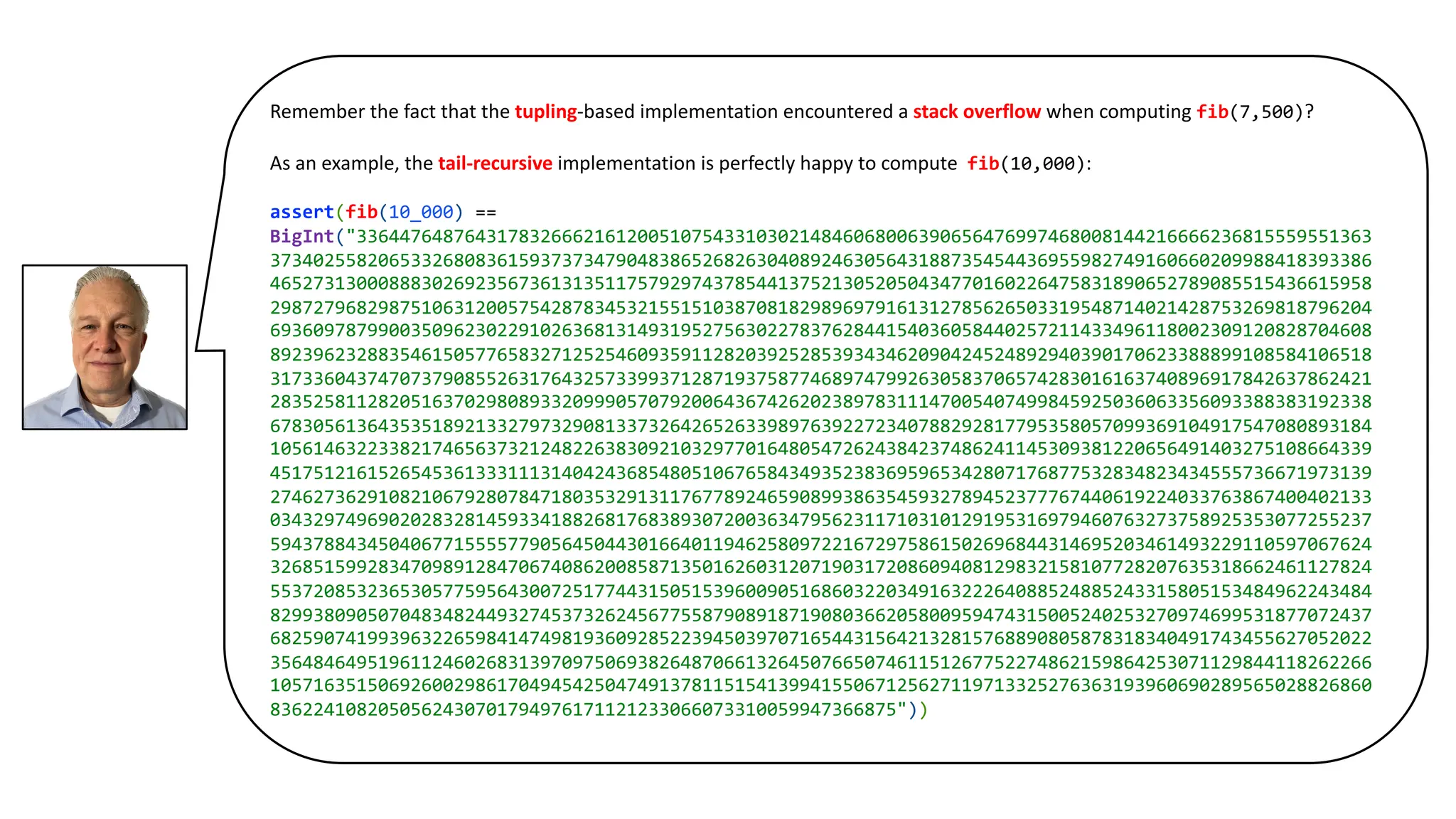 Remember the fact that the tupling-based implementation encountered a stack overflow when computing fib(7,500)?
As an example, the tail-recursive implementation is perfectly happy to compute fib(10,000):
assert(fib(10_000) ==
BigInt("3364476487643178326662161200510754331030214846068006390656476997468008144216666236815559551363
373402558206533268083615937373479048386526826304089246305643188735454436955982749160660209988418393386
465273130008883026923567361313511757929743785441375213052050434770160226475831890652789085515436615958
298727968298751063120057542878345321551510387081829896979161312785626503319548714021428753269818796204
693609787990035096230229102636813149319527563022783762844154036058440257211433496118002309120828704608
892396232883546150577658327125254609359112820392528539343462090424524892940390170623388899108584106518
317336043747073790855263176432573399371287193758774689747992630583706574283016163740896917842637862421
283525811282051637029808933209990570792006436742620238978311147005407499845925036063356093388383192338
678305613643535189213327973290813373264265263398976392272340788292817795358057099369104917547080893184
105614632233821746563732124822638309210329770164805472624384237486241145309381220656491403275108664339
451751216152654536133311131404243685480510676584349352383695965342807176877532834823434555736671973139
274627362910821067928078471803532913117677892465908993863545932789452377767440619224033763867400402133
034329749690202832814593341882681768389307200363479562311710310129195316979460763273758925353077255237
594378843450406771555577905645044301664011946258097221672975861502696844314695203461493229110597067624
326851599283470989128470674086200858713501626031207190317208609408129832158107728207635318662461127824
553720853236530577595643007251774431505153960090516860322034916322264088524885243315805153484962243484
829938090507048348244932745373262456775587908918719080366205800959474315005240253270974699531877072437
682590741993963226598414749819360928522394503970716544315642132815768890805878318340491743455627052022
356484649519611246026831397097506938264870661326450766507461151267752274862159864253071129844118262266
105716351506926002986170494542504749137811515413994155067125627119713325276363193960690289565028826860
8362241082050562430701794976171121233066073310059947366875"))
 