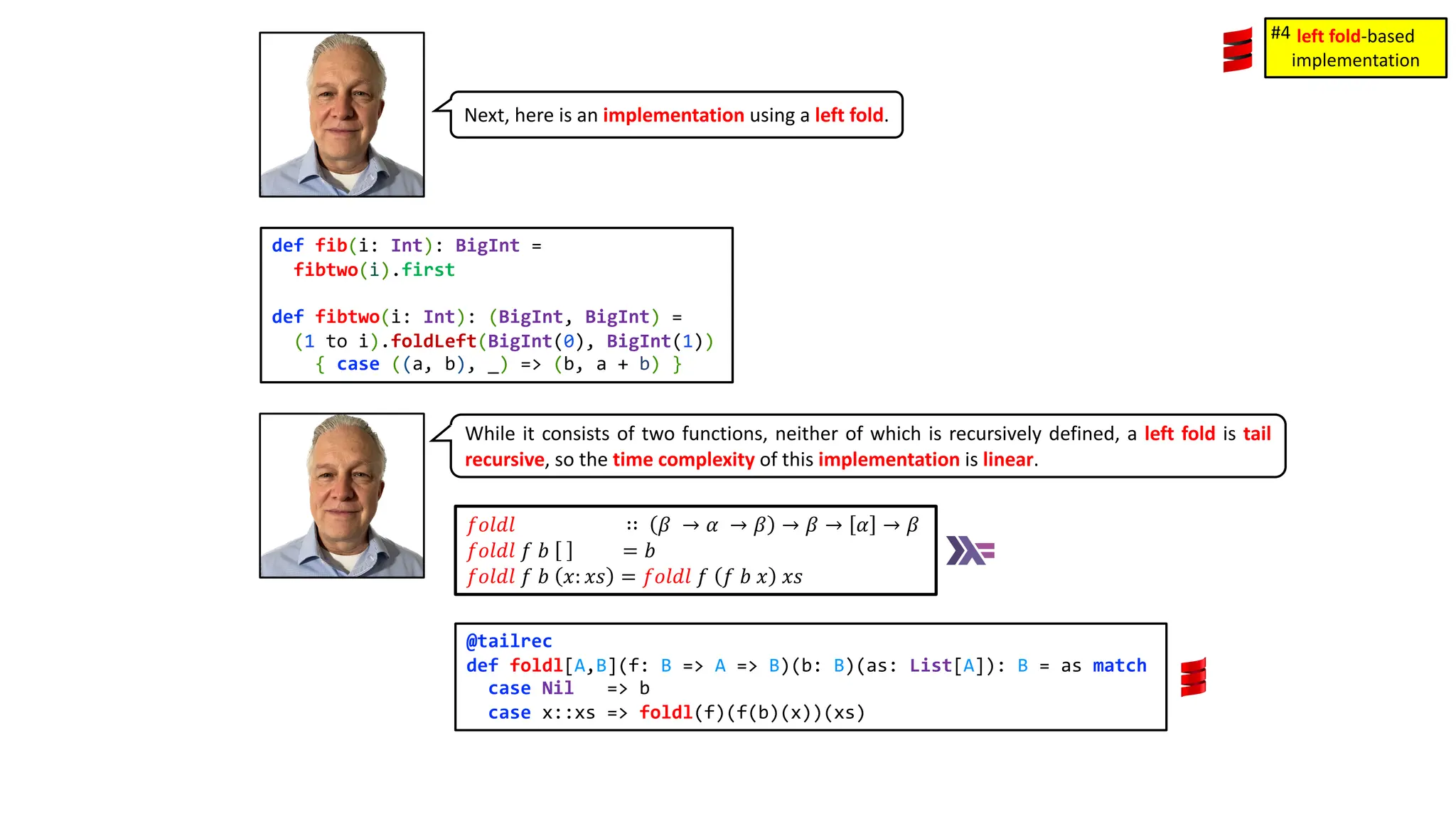 Next, here is an implementation using a left fold.
def fib(i: Int): BigInt =
fibtwo(i).first
def fibtwo(i: Int): (BigInt, BigInt) =
(1 to i).foldLeft(BigInt(0), BigInt(1))
{ case ((a, b), _) => (b, a + b) }
While it consists of two functions, neither of which is recursively defined, a left fold is tail
recursive, so the time complexity of this implementation is linear.
𝑓𝑜𝑙𝑑𝑙 ∷ 𝛽 &rarr; 𝛼 &rarr; 𝛽 &rarr; 𝛽 &rarr; 𝛼 &rarr; 𝛽
𝑓𝑜𝑙𝑑𝑙 𝑓 𝑏 = 𝑏
𝑓𝑜𝑙𝑑𝑙 𝑓 𝑏 𝑥: 𝑥𝑠 = 𝑓𝑜𝑙𝑑𝑙 𝑓 𝑓 𝑏 𝑥 𝑥𝑠
@tailrec
def foldl[A,B](f: B => A => B)(b: B)(as: List[A]): B = as match
case Nil => b
case x::xs => foldl(f)(f(b)(x))(xs)
left fold-based
implementation
#4
 