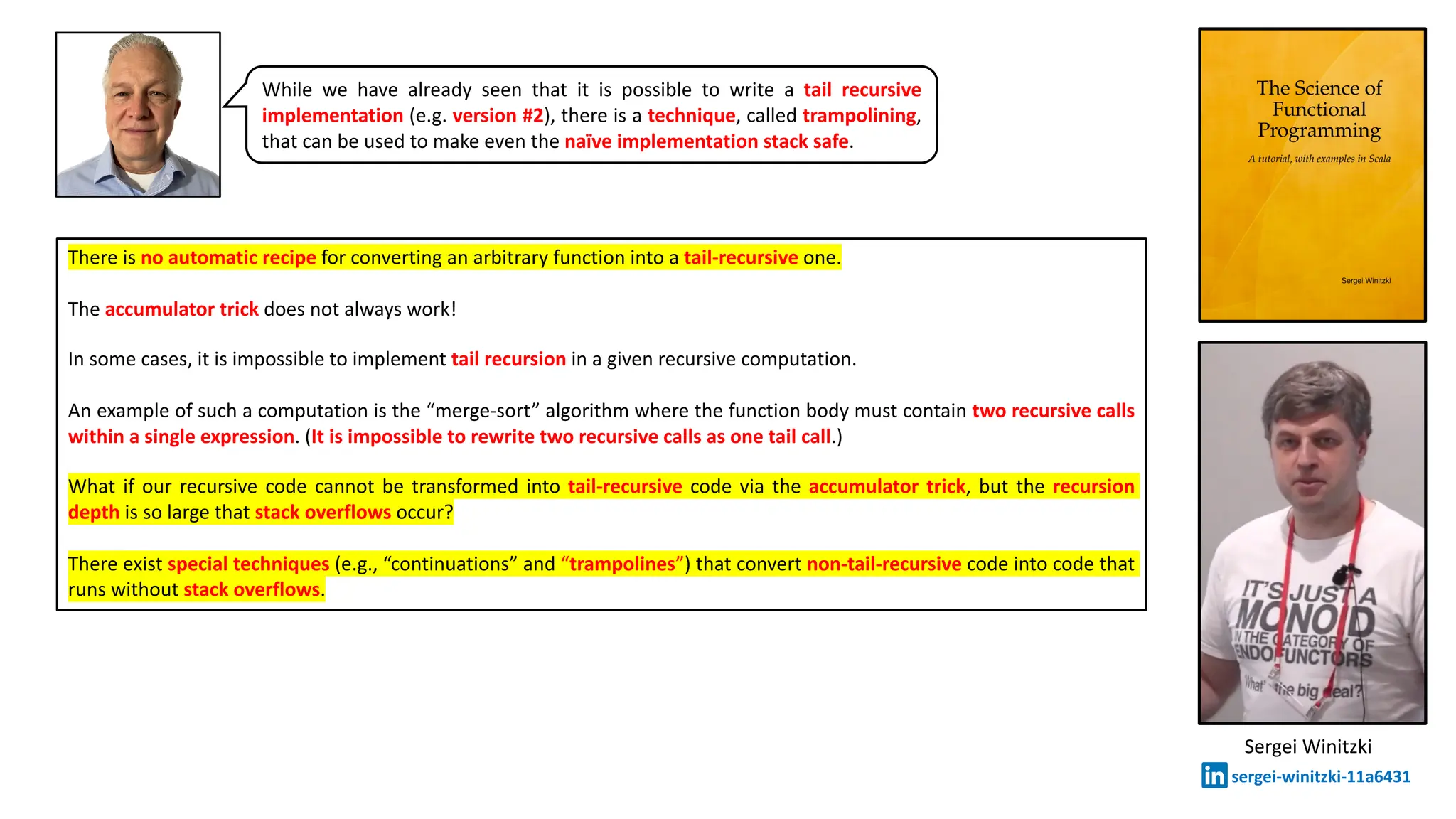 Sergei Winitzki
sergei-winitzki-11a6431
There is no automatic recipe for converting an arbitrary function into a tail-recursive one.
The accumulator trick does not always work!
In some cases, it is impossible to implement tail recursion in a given recursive computation.
An example of such a computation is the &ldquo;merge-sort&rdquo; algorithm where the function body must contain two recursive calls
within a single expression. (It is impossible to rewrite two recursive calls as one tail call.)
What if our recursive code cannot be transformed into tail-recursive code via the accumulator trick, but the recursion
depth is so large that stack overflows occur?
There exist special techniques (e.g., &ldquo;continuations&rdquo; and &ldquo;trampolines&rdquo;) that convert non-tail-recursive code into code that
runs without stack overflows.
While we have already seen that it is possible to write a tail recursive
implementation (e.g. version #2), there is a technique, called trampolining,
that can be used to make even the na&iuml;ve implementation stack safe.
 
