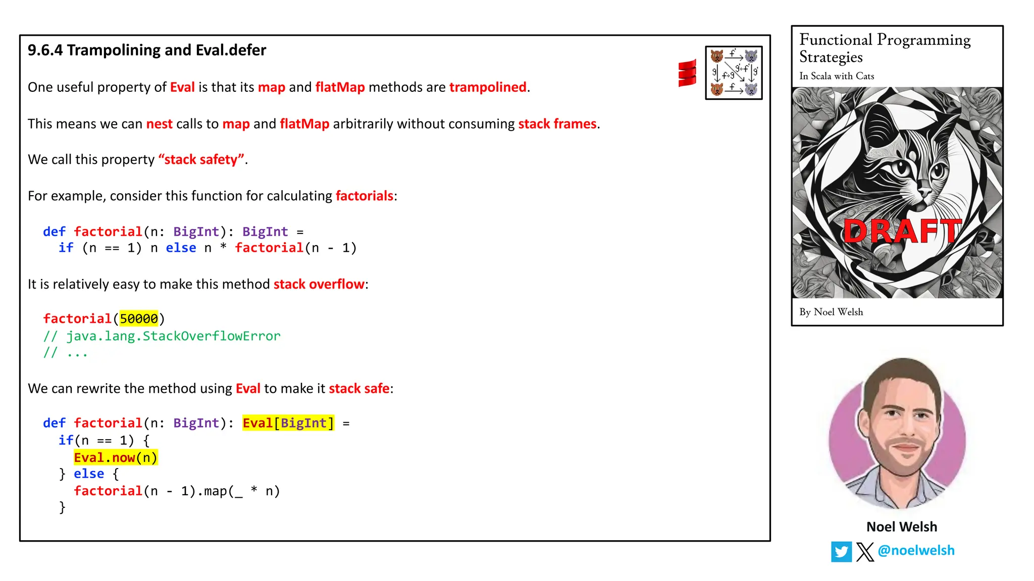 Noel Welsh
@noelwelsh
9.6.4 Trampolining and Eval.defer
One useful property of Eval is that its map and flatMap methods are trampolined.
This means we can nest calls to map and flatMap arbitrarily without consuming stack frames.
We call this property &ldquo;stack safety&rdquo;.
For example, consider this function for calculating factorials:
def factorial(n: BigInt): BigInt =
if (n == 1) n else n * factorial(n - 1)
It is relatively easy to make this method stack overflow:
factorial(50000)
// java.lang.StackOverflowError
// ...
We can rewrite the method using Eval to make it stack safe:
def factorial(n: BigInt): Eval[BigInt] =
if(n == 1) {
Eval.now(n)
} else {
factorial(n - 1).map(_ * n)
}
 