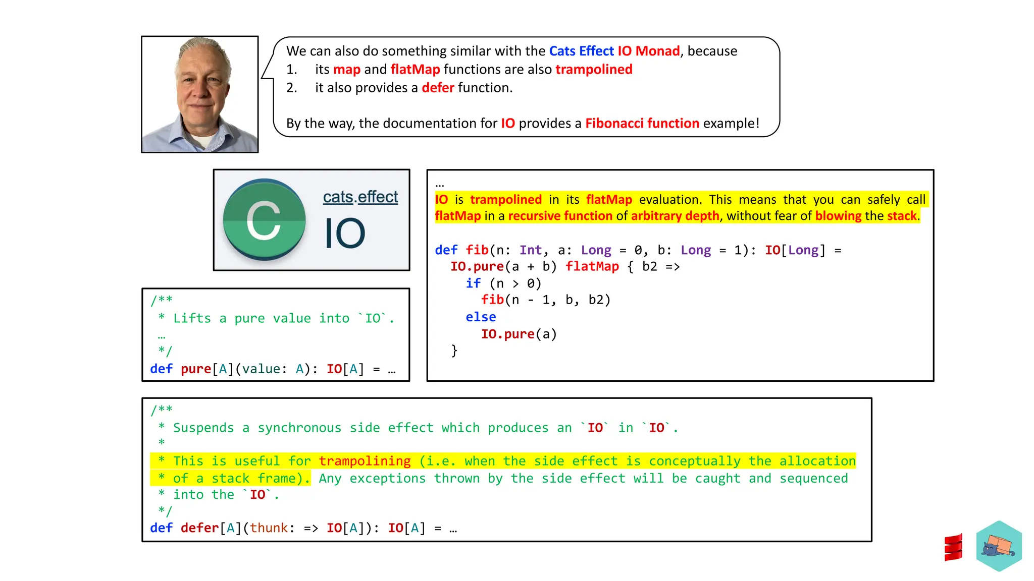 We can also do something similar with the Cats Effect IO Monad, because
1. its map and flatMap functions are also trampolined
2. it also provides a defer function.
By the way, the documentation for IO provides a Fibonacci function example!
/**
* Suspends a synchronous side effect which produces an `IO` in `IO`.
*
* This is useful for trampolining (i.e. when the side effect is conceptually the allocation
* of a stack frame). Any exceptions thrown by the side effect will be caught and sequenced
* into the `IO`.
*/
def defer[A](thunk: => IO[A]): IO[A] = &hellip;
&hellip;
IO is trampolined in its flatMap evaluation. This means that you can safely call
flatMap in a recursive function of arbitrary depth, without fear of blowing the stack.
def fib(n: Int, a: Long = 0, b: Long = 1): IO[Long] =
IO.pure(a + b) flatMap { b2 =>
if (n > 0)
fib(n - 1, b, b2)
else
IO.pure(a)
}
/**
* Lifts a pure value into `IO`.
&hellip;
*/
def pure[A](value: A): IO[A] = &hellip;
 