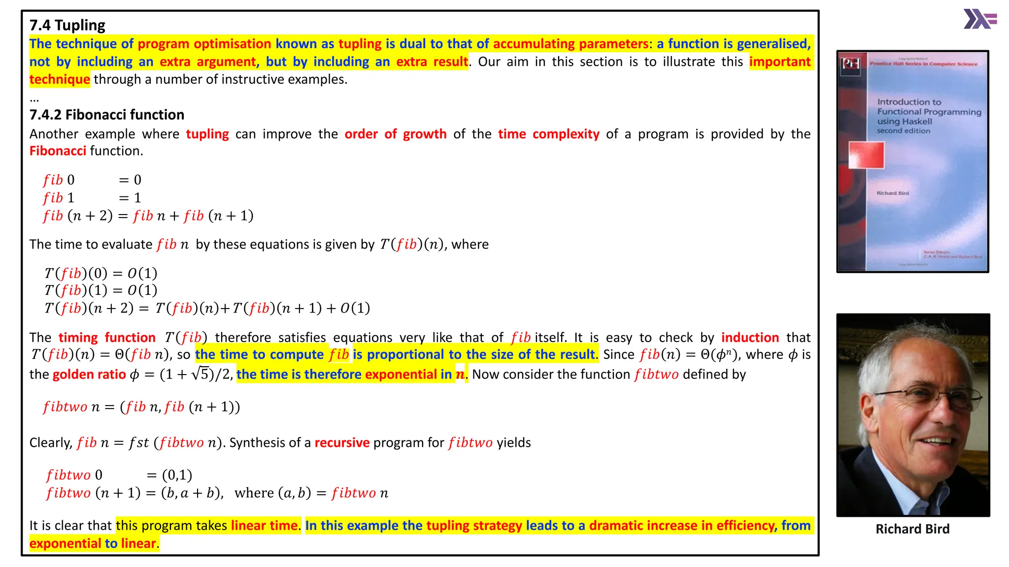 7.4 Tupling
The technique of program optimisation known as tupling is dual to that of accumulating parameters: a function is generalised,
not by including an extra argument, but by including an extra result. Our aim in this section is to illustrate this important
technique through a number of instructive examples.
&hellip;
7.4.2 Fibonacci function
Another example where tupling can improve the order of growth of the time complexity of a program is provided by the
Fibonacci function.
𝑓𝑖𝑏 0 = 0
𝑓𝑖𝑏 1 = 1
𝑓𝑖𝑏 𝑛 + 2 = 𝑓𝑖𝑏 𝑛 + 𝑓𝑖𝑏 𝑛 + 1
The time to evaluate 𝑓𝑖𝑏 𝑛 by these equations is given by T 𝑓𝑖𝑏 𝑛 , where
T 𝑓𝑖𝑏 0 = 𝑂 1
T 𝑓𝑖𝑏 1 = 𝑂 1
T 𝑓𝑖𝑏 𝑛 + 2 = T 𝑓𝑖𝑏 𝑛 +T 𝑓𝑖𝑏 𝑛 + 1 + 𝑂 1
The timing function T 𝑓𝑖𝑏 therefore satisfies equations very like that of 𝑓𝑖𝑏 itself. It is easy to check by induction that
T 𝑓𝑖𝑏 𝑛 = &Theta; 𝑓𝑖𝑏 𝑛 , so the time to compute 𝑓𝑖𝑏 is proportional to the size of the result. Since 𝑓𝑖𝑏 𝑛 = &Theta;(𝜙𝑛), where 𝜙 is
the golden ratio 𝜙 = (1 + 5)/2, the time is therefore exponential in 𝒏. Now consider the function 𝑓𝑖𝑏𝑡𝑤𝑜 defined by
𝑓𝑖𝑏𝑡𝑤𝑜 𝑛 = (𝑓𝑖𝑏 𝑛, 𝑓𝑖𝑏 (𝑛 + 1))
Clearly, 𝑓𝑖𝑏 𝑛 = 𝑓𝑠𝑡 (𝑓𝑖𝑏𝑡𝑤𝑜 𝑛). Synthesis of a recursive program for 𝑓𝑖𝑏𝑡𝑤𝑜 yields
𝑓𝑖𝑏𝑡𝑤𝑜 0 = (0,1)
𝑓𝑖𝑏𝑡𝑤𝑜 𝑛 + 1 = 𝑏, 𝑎 + 𝑏 , where 𝑎, 𝑏 = 𝑓𝑖𝑏𝑡𝑤𝑜 𝑛
It is clear that this program takes linear time. In this example the tupling strategy leads to a dramatic increase in efficiency, from
exponential to linear.
Richard Bird
 