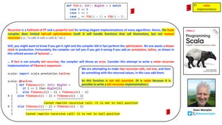 def fib(i: Int): BigInt = i match
case 0 => 0
case 1 => 1
case _ => fib(i - 1) + fib(i - 2)
Recursion is a hallmark of FP and a powerful tool for writing elegant implementations of many algorithms. Hence, the Scala
compiler does limited tail-call optimizations itself. It will handle functions that call themselves, but not mutual
recursion (i.e., “a calls b calls a calls b,” etc.).
Still, you might want to know if you got it right and the compiler did in fact perform the optimization. No one wants a blown
stack in production. Fortunately, the compiler can tell you if you got it wrong if you add an annotation, tailrec, as shown in
this refined version of factorial: …
… If fact is not actually tail recursive, the compiler will throw an error. Consider this attempt to write a naïve recursive
implementation of Fibonacci sequences:
scala> import scala.annotation.tailrec
scala> @tailrec
| def fibonacci(i: Int): BigInt =
| if i <= 1 then BigInt(1)
| else fibonacci(i - 2) + fibonacci(i - 1)
4 | else fibonacci(i - 2) + fibonacci(i - 1)
| ^^^^^^^^^^^^^^^^
| Cannot rewrite recursive call: it is not in tail position
4 | else fibonacci(i - 2) + fibonacci(i - 1)
| ^^^^^^^^^^^^^^^^
| Cannot rewrite recursive call: it is not in tail position
We are attempting to make two recursive calls, not one, and then
do something with the returned values, in this case add them.
So this function is not tail recursive. (It is naïve because it is
possible to write a tail recursive implementation.)
naïve
implementation
naïve
implementation
#1
Dean Wampler
@deanwampler
 