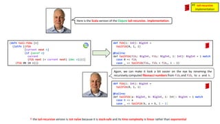 Here is the Scala version of the Clojure tail-recursive☨ implementation.
(defn tail-fibo [n]
(letfn [(fib
[current next n]
(if (zero? n)
current
(fib next (+ current next) (dec n))))]
(fib 0N 1N n)))
def fib(i: Int): BigInt =
tailFib(0, 1, i)
@tailrec
def tailFib(fibⱼ: BigInt, fibₖ: BigInt, i: Int): BigInt = i match
case 0 => fibⱼ
case _ => tailFib(fibₖ, fibⱼ + fibₖ, i - 1)
def fib(i: Int): BigInt =
tailFib(0, 1, i)
@tailrec
def tailFib(a: BigInt, b: BigInt, i: Int): BigInt = i match
case 0 => a
case _ => tailFib(b, a + b, i - 1)
Again, we can make it look a bit easier on the eye by renaming the
recursively computed fibonacci numbers from fibⱼ and fibₖ to a and b.
tail-recursive
implementation
#3
☨ the tail-recursive version is not naïve because it is stack-safe and its time complexity is linear rather than exponential
 