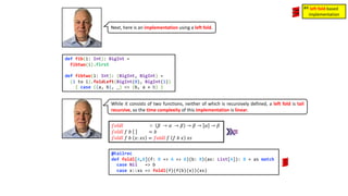 Next, here is an implementation using a left fold.
def fib(i: Int): BigInt =
fibtwo(i).first
def fibtwo(i: Int): (BigInt, BigInt) =
(1 to i).foldLeft(BigInt(0), BigInt(1))
{ case ((a, b), _) => (b, a + b) }
While it consists of two functions, neither of which is recursively defined, a left fold is tail
recursive, so the time complexity of this implementation is linear.
𝑓𝑜𝑙𝑑𝑙 ∷ 𝛽 → 𝛼 → 𝛽 → 𝛽 → 𝛼 → 𝛽
𝑓𝑜𝑙𝑑𝑙 𝑓 𝑏 = 𝑏
𝑓𝑜𝑙𝑑𝑙 𝑓 𝑏 𝑥: 𝑥𝑠 = 𝑓𝑜𝑙𝑑𝑙 𝑓 𝑓 𝑏 𝑥 𝑥𝑠
@tailrec
def foldl[A,B](f: B => A => B)(b: B)(as: List[A]): B = as match
case Nil => b
case x::xs => foldl(f)(f(b)(x))(xs)
left fold-based
implementation
#4
 