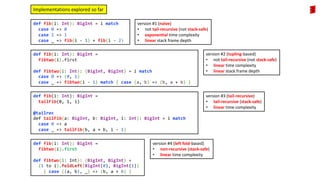 def fib(i: Int): BigInt = i match
case 0 => 0
case 1 => 1
case _ => fib(i - 1) + fib(i - 2)
version #1 (naïve)
• not tail-recursive (not stack-safe)
• exponential time complexity
• linear stack frame depth
def fib(i: Int): BigInt =
fibtwo(i).first
def fibtwo(i: Int): (BigInt, BigInt) = i match
case 0 => (0, 1)
case _ => fibtwo(i - 1) match { case (a, b) => (b, a + b) }
version #2 (tupling-based)
• not tail-recursive (not stack-safe)
• linear time complexity
• linear stack frame depth
Implementations explored so far
def fib(i: Int): BigInt =
tailFib(0, 1, i)
@tailrec
def tailFib(a: BigInt, b: BigInt, i: Int): BigInt = i match
case 0 => a
case _ => tailFib(b, a + b, i - 1)
version #3 (tail-recursive)
• tail-recursive (stack-safe)
• linear time complexity
def fib(i: Int): BigInt =
fibtwo(i).first
def fibtwo(i: Int): (BigInt, BigInt) =
(1 to i).foldLeft(BigInt(0), BigInt(1))
{ case ((a, b), _) => (b, a + b) }
version #4 (left fold-based)
• non-recursive (stack-safe)
• linear time complexity
 