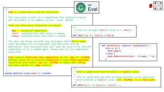 /**
* Eval is a monad which controls evaluation.
*
* This type wraps a value (or a computation that produces a value)
* and can produce it on command via the `.value` method.
*
* There are three basic evaluation strategies:
*
* - Now: evaluated immediately
* - Later: evaluated once when value is needed
* - Always: evaluated every time value is needed
*
* The Later and Always are both lazy strategies while Now is eager.
* Later and Always are distinguished from each other only by
* memoization: once evaluated Later will save the value to be returned
* immediately if it is needed again. Always will run its computation
* every time.
*
* Eval supports stack-safe lazy computation via the .map and .flatMap
* methods, which use an internal trampoline to avoid stack overflows.
* Computation done within .map and .flatMap is always done lazily,
* even when applied to a Now instance.
* …
*/
sealed abstract class Eval[+A] extends …
/**
* Defer a computation which produces an Eval[A] value.
*
* This is useful when you want to delay execution of an expression
* which produces an Eval[A] value. Like .flatMap, it is stack-safe.
*/
def defer[A](a: => Eval[A]): Eval[A] = …
/**
* Construct an eager Eval[A] value (i.e. Now[A]).
*/
def now[A](a: A): Eval[A] = Now(a)
def factorial(n: BigInt): Eval[BigInt] =
if(n == 1) {
Eval.now(n)
} else {
Eval.defer(factorial(n - 1).map(_ * n))
}
 