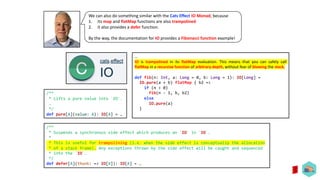 We can also do something similar with the Cats Effect IO Monad, because
1. its map and flatMap functions are also trampolined
2. it also provides a defer function.
By the way, the documentation for IO provides a Fibonacci function example!
/**
* Suspends a synchronous side effect which produces an `IO` in `IO`.
*
* This is useful for trampolining (i.e. when the side effect is conceptually the allocation
* of a stack frame). Any exceptions thrown by the side effect will be caught and sequenced
* into the `IO`.
*/
def defer[A](thunk: => IO[A]): IO[A] = …
…
IO is trampolined in its flatMap evaluation. This means that you can safely call
flatMap in a recursive function of arbitrary depth, without fear of blowing the stack.
def fib(n: Int, a: Long = 0, b: Long = 1): IO[Long] =
IO.pure(a + b) flatMap { b2 =>
if (n > 0)
fib(n - 1, b, b2)
else
IO.pure(a)
}
/**
* Lifts a pure value into `IO`.
…
*/
def pure[A](value: A): IO[A] = …
 