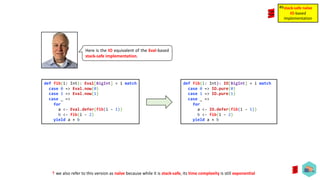Here is the IO equivalent of the Eval-based
stack-safe implementation.
def fib(i: Int): IO[BigInt] = i match
case 0 => IO.pure(0)
case 1 => IO.pure(1)
case _ =>
for
a <- IO.defer(fib(i - 1))
b <- fib(i - 2)
yield a + b
stack-safe naïve
IO-based
implementation
#6
def fib(i: Int): Eval[BigInt] = i match
case 0 => Eval.now(0)
case 1 => Eval.now(1)
case _ =>
for
a <- Eval.defer(fib(i - 1))
b <- fib(i - 2)
yield a + b
☨ we also refer to this version as naïve because while it is stack-safe, its time complexity is still exponential
 