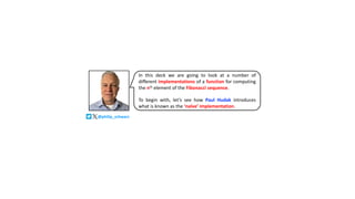 In this deck we are going to look at a number of
different implementations of a function for computing
the nth element of the Fibonacci sequence.
To begin with, let’s see how Paul Hudak introduces
what is known as the ‘naïve’ implementation.
@philip_schwarz
 