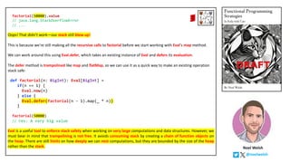 Noel Welsh
@noelwelsh
factorial(50000).value
// java.lang.StackOverflowError
// ...
Oops! That didn’t work—our stack still blew up!
This is because we’re still making all the recursive calls to factorial before we start working with Eval's map method.
We can work around this using Eval.defer, which takes an existing instance of Eval and defers its evaluation.
The defer method is trampolined like map and flatMap, so we can use it as a quick way to make an existing operation
stack safe:
def factorial(n: BigInt): Eval[BigInt] =
if(n == 1) {
Eval.now(n)
} else {
Eval.defer(factorial(n - 1).map(_ * n))
}
factorial(50000)
// res: A very big value
Eval is a useful tool to enforce stack safety when working on very large computations and data structures. However, we
must bear in mind that trampolining is not free. It avoids consuming stack by creating a chain of function objects on
the heap. There are still limits on how deeply we can nest computations, but they are bounded by the size of the heap
rather than the stack.
 