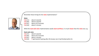 Remember these timings for the naïve implementation?
Naïve
fib(35) about 3 seconds
fib(40) about 5 seconds
fib(45) about 14-15 seconds
fib(50) about 2 minutes
While the stack-safe naïve implementation avoids stack overflows, it is much slower than the naïve one, e.g.
Stack-safe naïve
fib(35) about 5 seconds
fib(40) about 14-15 seconds
fib(45) about 2 minutes
fib(50) ? I got bored of waiting after 20 minutes, but it had finished within 23.
 