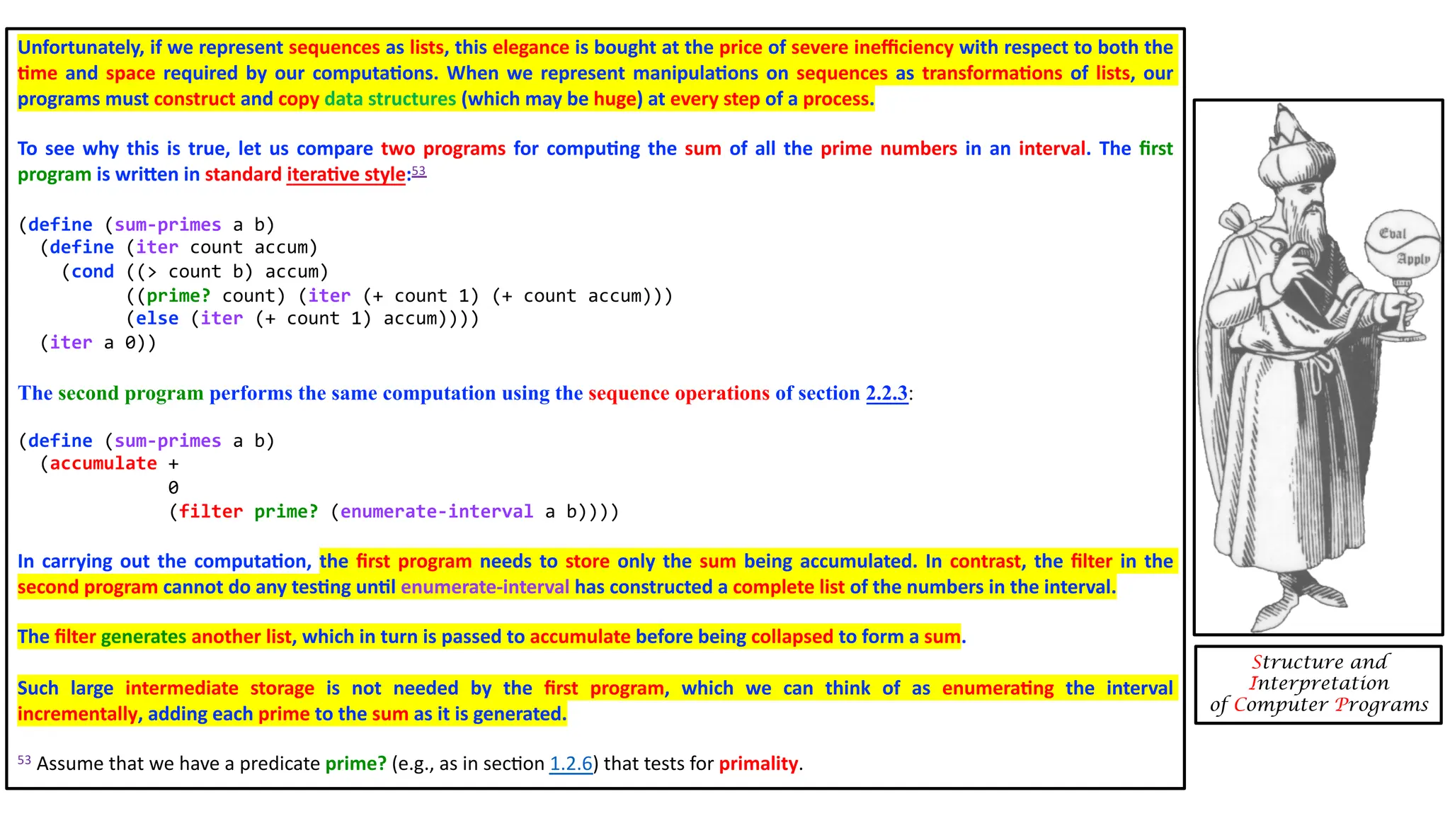 Unfortunately, if we represent sequences as lists, this elegance is bought at the price of severe ineﬃciency with respect to both the 4me and space required by our computa4ons. When we represent manipula4ons on sequences as transforma4ons of lists, our programs must construct and copy data structures (which may be huge) at every step of a process. To see why this is true, let us compare two programs for compu4ng the sum of all the prime numbers in an interval. The ﬁrst program is wriXen in standard itera4ve style:53 (define (sum-primes a b) (define (iter count accum) (cond ((> count b) accum) ((prime? count) (iter (+ count 1) (+ count accum))) (else (iter (+ count 1) accum)))) (iter a 0)) The second program performs the same computation using the sequence operations of section 2.2.3: (define (sum-primes a b) (accumulate + 0 (filter prime? (enumerate-interval a b)))) In carrying out the computa4on, the ﬁrst program needs to store only the sum being accumulated. In contrast, the ﬁlter in the second program cannot do any tes4ng un4l enumerate-interval has constructed a complete list of the numbers in the interval. The ﬁlter generates another list, which in turn is passed to accumulate before being collapsed to form a sum. Such large intermediate storage is not needed by the ﬁrst program, which we can think of as enumera4ng the interval incrementally, adding each prime to the sum as it is generated. 53 Assume that we have a predicate prime? (e.g., as in sec3on 1.2.6) that tests for primality. Structure and Interpretation of Computer Programs 