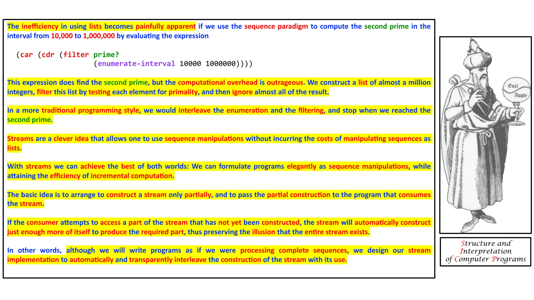 The ineﬃciency in using lists becomes painfully apparent if we use the sequence paradigm to compute the second prime in the interval from 10,000 to 1,000,000 by evalua4ng the expression (car (cdr (filter prime? (enumerate-interval 10000 1000000)))) This expression does ﬁnd the second prime, but the computa4onal overhead is outrageous. We construct a list of almost a million integers, ﬁlter this list by tes4ng each element for primality, and then ignore almost all of the result. In a more tradi4onal programming style, we would interleave the enumera4on and the ﬁltering, and stop when we reached the second prime. Streams are a clever idea that allows one to use sequence manipula4ons without incurring the costs of manipula4ng sequences as lists. With streams we can achieve the best of both worlds: We can formulate programs elegantly as sequence manipula4ons, while aXaining the eﬃciency of incremental computa4on. The basic idea is to arrange to construct a stream only par4ally, and to pass the par4al construc4on to the program that consumes the stream. If the consumer aXempts to access a part of the stream that has not yet been constructed, the stream will automa4cally construct just enough more of itself to produce the required part, thus preserving the illusion that the en4re stream exists. In other words, although we will write programs as if we were processing complete sequences, we design our stream implementa4on to automa4cally and transparently interleave the construc4on of the stream with its use. Structure and Interpretation of Computer Programs 