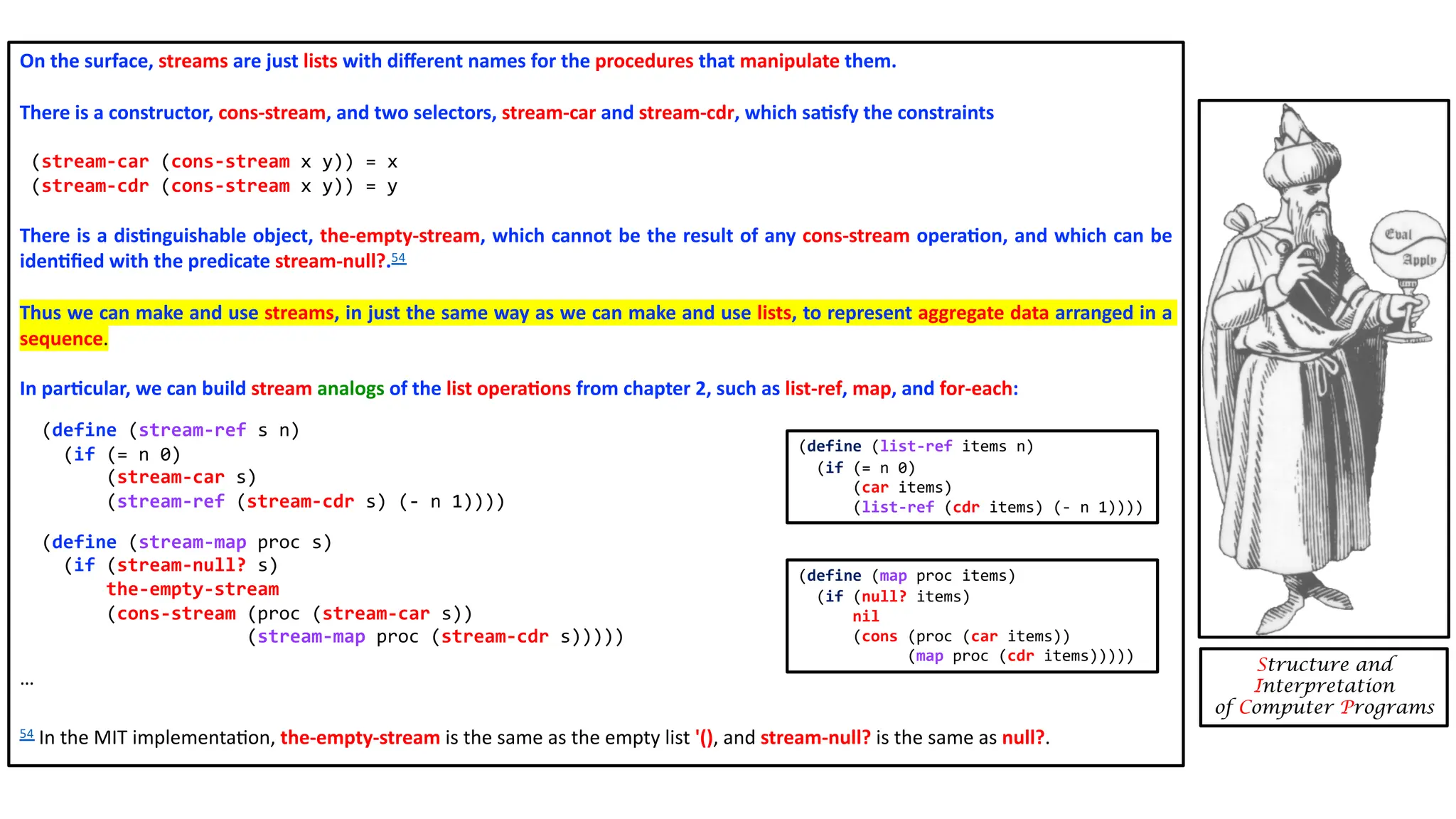 On the surface, streams are just lists with diﬀerent names for the procedures that manipulate them. There is a constructor, cons-stream, and two selectors, stream-car and stream-cdr, which sa4sfy the constraints (stream-car (cons-stream x y)) = x (stream-cdr (cons-stream x y)) = y There is a dis4nguishable object, the-empty-stream, which cannot be the result of any cons-stream opera4on, and which can be iden4ﬁed with the predicate stream-null?.54 Thus we can make and use streams, in just the same way as we can make and use lists, to represent aggregate data arranged in a sequence. In par4cular, we can build stream analogs of the list opera4ons from chapter 2, such as list-ref, map, and for-each: (define (stream-ref s n) (if (= n 0) (stream-car s) (stream-ref (stream-cdr s) (- n 1)))) (define (stream-map proc s) (if (stream-null? s) the-empty-stream (cons-stream (proc (stream-car s)) (stream-map proc (stream-cdr s))))) … 54 In the MIT implementa3on, the-empty-stream is the same as the empty list '(), and stream-null? is the same as null?. Structure and Interpretation of Computer Programs (define (list-ref items n) (if (= n 0) (car items) (list-ref (cdr items) (- n 1)))) (define (map proc items) (if (null? items) nil (cons (proc (car items)) (map proc (cdr items))))) 