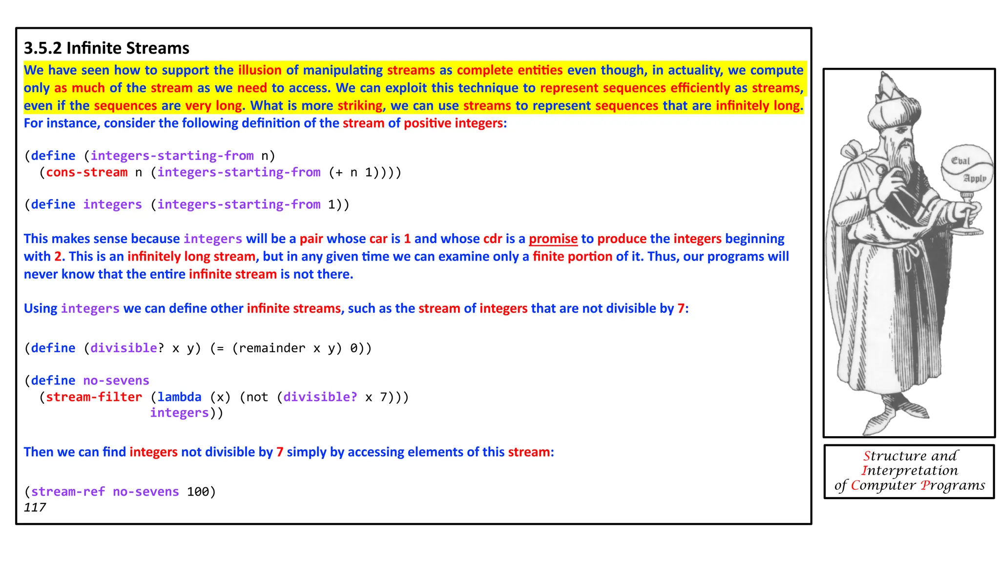 Structure and Interpretation of Computer Programs 3.5.2 Inﬁnite Streams We have seen how to support the illusion of manipula4ng streams as complete en44es even though, in actuality, we compute only as much of the stream as we need to access. We can exploit this technique to represent sequences eﬃciently as streams, even if the sequences are very long. What is more striking, we can use streams to represent sequences that are inﬁnitely long. For instance, consider the following deﬁni4on of the stream of posi4ve integers: (define (integers-starting-from n) (cons-stream n (integers-starting-from (+ n 1)))) (define integers (integers-starting-from 1)) This makes sense because integers will be a pair whose car is 1 and whose cdr is a promise to produce the integers beginning with 2. This is an inﬁnitely long stream, but in any given 4me we can examine only a ﬁnite por4on of it. Thus, our programs will never know that the en4re inﬁnite stream is not there. Using integers we can deﬁne other inﬁnite streams, such as the stream of integers that are not divisible by 7: (define (divisible? x y) (= (remainder x y) 0)) (define no-sevens (stream-filter (lambda (x) (not (divisible? x 7))) integers)) Then we can ﬁnd integers not divisible by 7 simply by accessing elements of this stream: (stream-ref no-sevens 100) 117 
