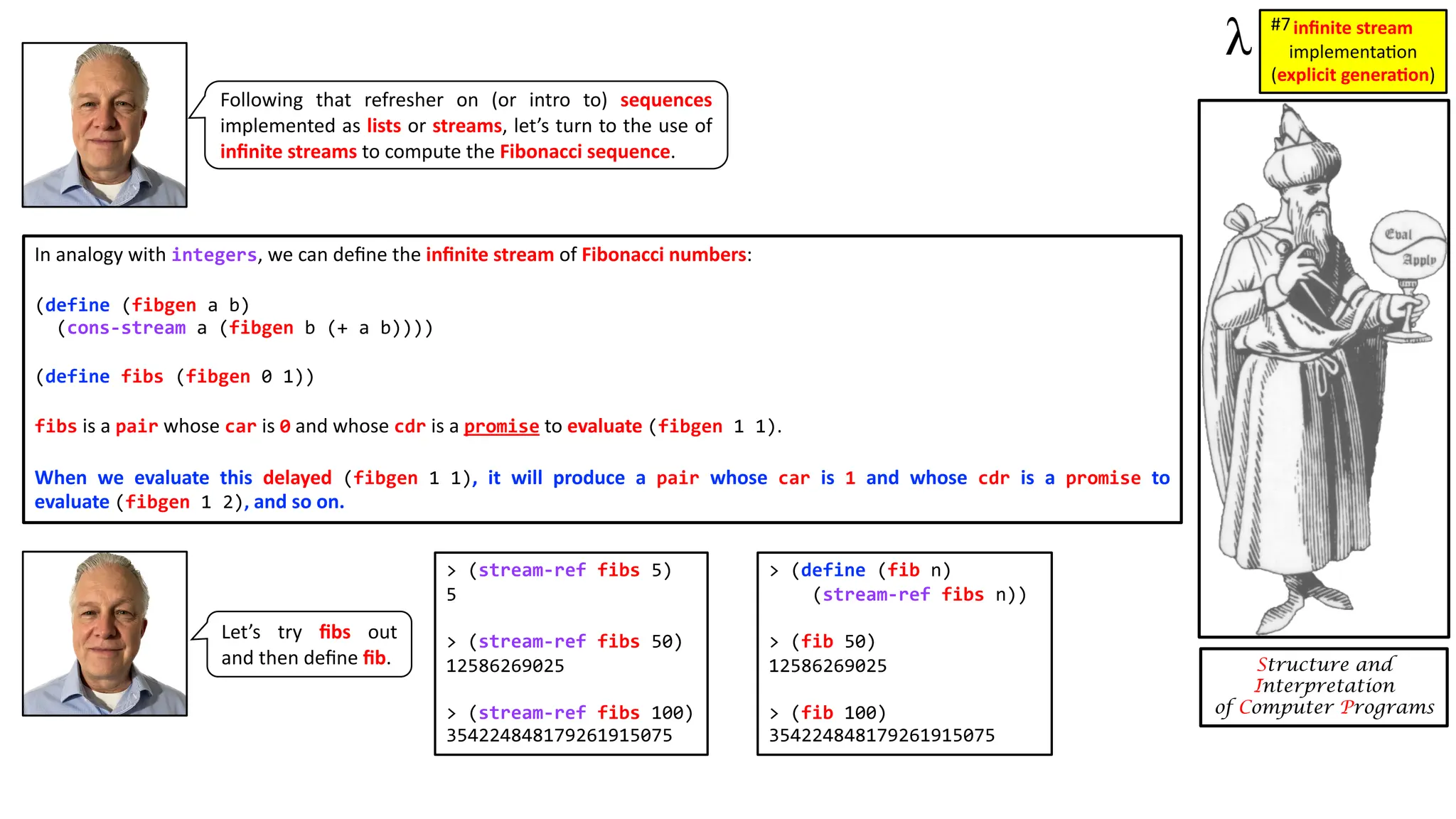 Structure and Interpretation of Computer Programs In analogy with integers, we can deﬁne the inﬁnite stream of Fibonacci numbers: (define (fibgen a b) (cons-stream a (fibgen b (+ a b)))) (define fibs (fibgen 0 1)) fibs is a pair whose car is 0 and whose cdr is a promise to evaluate (fibgen 1 1). When we evaluate this delayed (fibgen 1 1), it will produce a pair whose car is 1 and whose cdr is a promise to evaluate (fibgen 1 2), and so on. Following that refresher on (or intro to) sequences implemented as lists or streams, let’s turn to the use of inﬁnite streams to compute the Fibonacci sequence. inﬁnite stream implementa)on (explicit genera1on) #7 > (stream-ref fibs 5) 5 > (stream-ref fibs 50) 12586269025 > (stream-ref fibs 100) 354224848179261915075 > (define (fib n) (stream-ref fibs n)) > (fib 50) 12586269025 > (fib 100) 354224848179261915075 Let’s try ﬁbs out and then deﬁne ﬁb. 