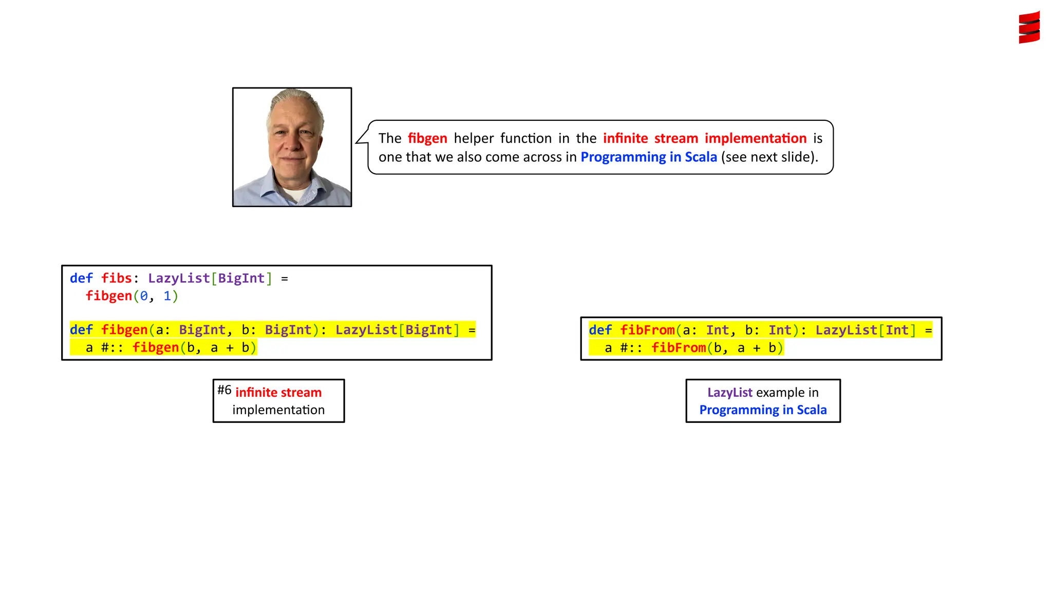 def fibs: LazyList[BigInt] = fibgen(0, 1) def fibgen(a: BigInt, b: BigInt): LazyList[BigInt] = a #:: fibgen(b, a + b) The ﬁbgen helper func3on in the inﬁnite stream implementa4on is one that we also come across in Programming in Scala (see next slide). inﬁnite stream implementa)on #6 def fibFrom(a: Int, b: Int): LazyList[Int] = a #:: fibFrom(b, a + b) LazyList example in Programming in Scala 