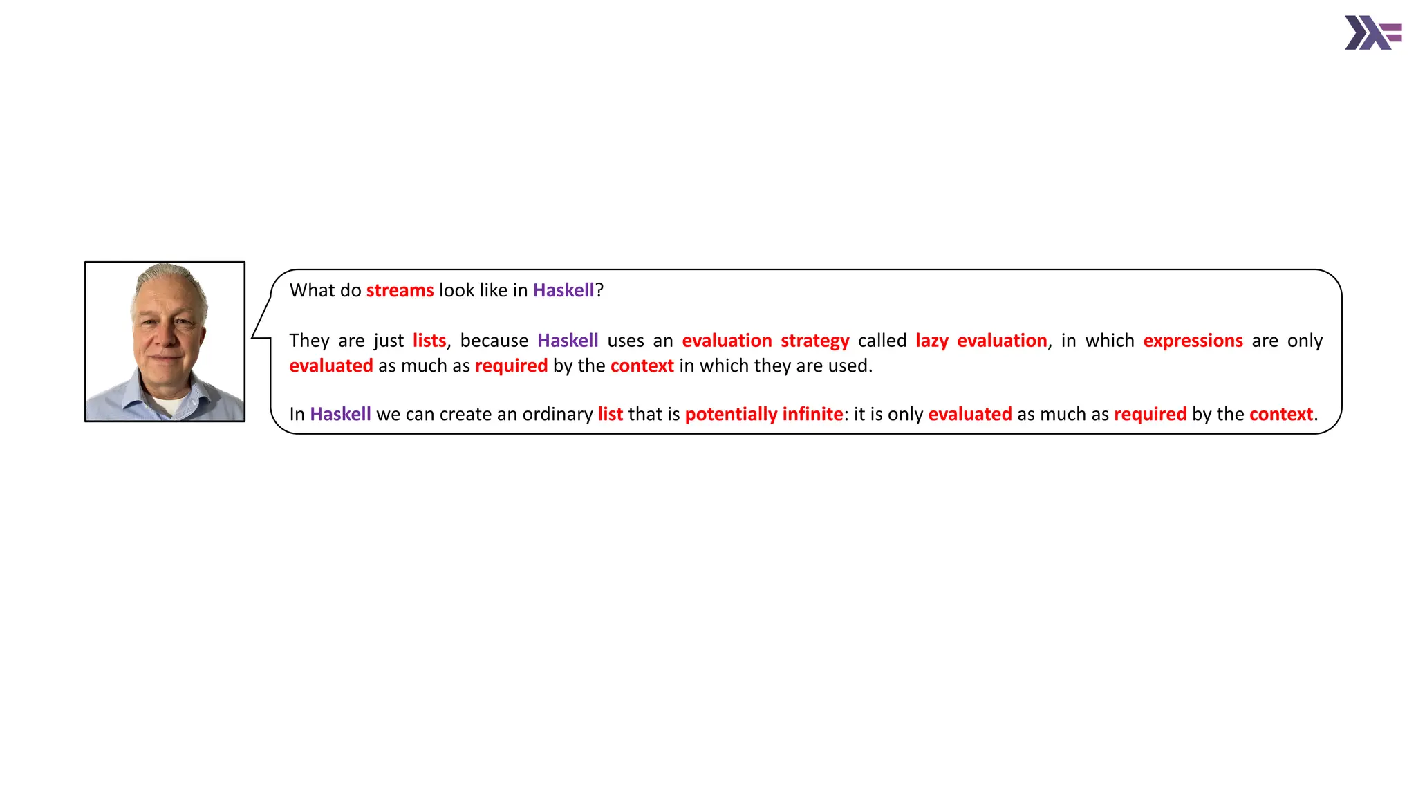 What do streams look like in Haskell? They are just lists, because Haskell uses an evaluation strategy called lazy evaluation, in which expressions are only evaluated as much as required by the context in which they are used. In Haskell we can create an ordinary list that is potentially infinite: it is only evaluated as much as required by the context. 