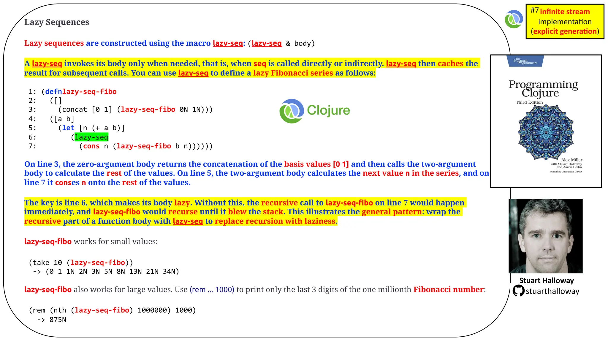 Lazy Sequences Lazy sequences are constructed using the macro lazy-seq: (lazy-seq & body) A lazy-seq invokes its body only when needed, that is, when seq is called directly or indirectly. lazy-seq then caches the result for subsequent calls. You can use lazy-seq to define a lazy Fibonacci series as follows: 1: (defnlazy-seq-fibo 2: ([] 3: (concat [0 1] (lazy-seq-fibo 0N 1N))) 4: ([a b] 5: (let [n (+ a b)] 6: (lazy-seq 7: (cons n (lazy-seq-fibo b n)))))) On line 3, the zero-argument body returns the concatenation of the basis values [0 1] and then calls the two-argument body to calculate the rest of the values. On line 5, the two-argument body calculates the next value n in the series, and on line 7 it conses n onto the rest of the values. The key is line 6, which makes its body lazy. Without this, the recursive call to lazy-seq-ﬁbo on line 7 would happen immediately, and lazy-seq-ﬁbo would recurse until it blew the stack. This illustrates the general pattern: wrap the recursive part of a function body with lazy-seq to replace recursion with laziness. lazy-seq-ﬁbo works for small values: (take 10 (lazy-seq-fibo)) -> (0 1 1N 2N 3N 5N 8N 13N 21N 34N) lazy-seq-ﬁbo also works for large values. Use (rem ... 1000) to print only the last 3 digits of the one millionth Fibonacci number: (rem (nth (lazy-seq-fibo) 1000000) 1000) -> 875N Stuart Halloway stuarthalloway inﬁnite stream implementa)on (explicit genera1on) #7 