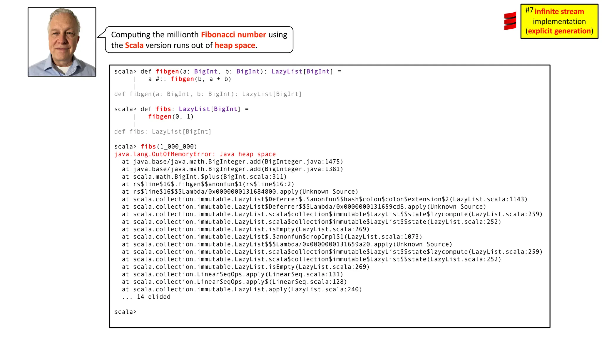 Compu3ng the millionth Fibonacci number using the Scala version runs out of heap space. scala> def fibgen(a: BigInt, b: BigInt): LazyList[BigInt] = | a #:: fibgen(b, a + b) | def fibgen(a: BigInt, b: BigInt): LazyList[BigInt] scala> def fibs: LazyList[BigInt] = | fibgen(0, 1) | def fibs: LazyList[BigInt] scala> fibs(1_000_000) java.lang.OutOfMemoryError: Java heap space at java.base/java.math.BigInteger.add(BigInteger.java:1475) at java.base/java.math.BigInteger.add(BigInteger.java:1381) at scala.math.BigInt.$plus(BigInt.scala:311) at rs$line$16$.fibgen$$anonfun$1(rs$line$16:2) at rs$line$16$$$Lambda/0x0000000131684800.apply(Unknown Source) at scala.collection.immutable.LazyList$Deferrer$.$anonfun$$hash$colon$colon$extension$2(LazyList.scala:1143) at scala.collection.immutable.LazyList$Deferrer$$$Lambda/0x0000000131659cd8.apply(Unknown Source) at scala.collection.immutable.LazyList.scala$collection$immutable$LazyList$$state$lzycompute(LazyList.scala:259) at scala.collection.immutable.LazyList.scala$collection$immutable$LazyList$$state(LazyList.scala:252) at scala.collection.immutable.LazyList.isEmpty(LazyList.scala:269) at scala.collection.immutable.LazyList$.$anonfun$dropImpl$1(LazyList.scala:1073) at scala.collection.immutable.LazyList$$$Lambda/0x0000000131659a20.apply(Unknown Source) at scala.collection.immutable.LazyList.scala$collection$immutable$LazyList$$state$lzycompute(LazyList.scala:259) at scala.collection.immutable.LazyList.scala$collection$immutable$LazyList$$state(LazyList.scala:252) at scala.collection.immutable.LazyList.isEmpty(LazyList.scala:269) at scala.collection.LinearSeqOps.apply(LinearSeq.scala:131) at scala.collection.LinearSeqOps.apply$(LinearSeq.scala:128) at scala.collection.immutable.LazyList.apply(LazyList.scala:240) ... 14 elided scala> infinite stream implementation (explicit generation) #7 