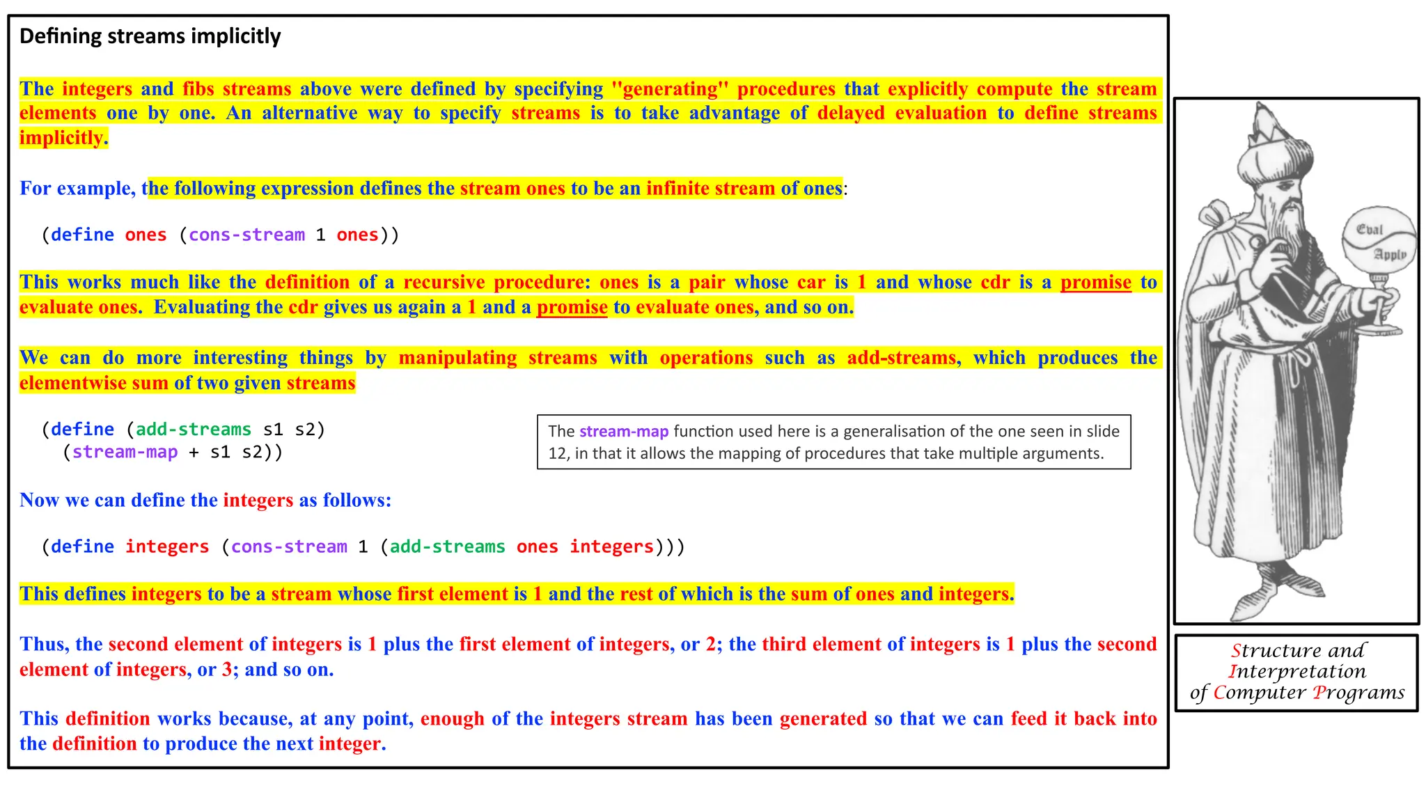 Deﬁning streams implicitly The integers and fibs streams above were defined by specifying ''generating'' procedures that explicitly compute the stream elements one by one. An alternative way to specify streams is to take advantage of delayed evaluation to define streams implicitly. For example, the following expression defines the stream ones to be an infinite stream of ones: (define ones (cons-stream 1 ones)) This works much like the definition of a recursive procedure: ones is a pair whose car is 1 and whose cdr is a promise to evaluate ones. Evaluating the cdr gives us again a 1 and a promise to evaluate ones, and so on. We can do more interesting things by manipulating streams with operations such as add-streams, which produces the elementwise sum of two given streams (define (add-streams s1 s2) (stream-map + s1 s2)) Now we can define the integers as follows: (define integers (cons-stream 1 (add-streams ones integers))) This defines integers to be a stream whose first element is 1 and the rest of which is the sum of ones and integers. Thus, the second element of integers is 1 plus the first element of integers, or 2; the third element of integers is 1 plus the second element of integers, or 3; and so on. This definition works because, at any point, enough of the integers stream has been generated so that we can feed it back into the definition to produce the next integer. Structure and Interpretation of Computer Programs The stream-map funcDon used here is a generalisaDon of the one seen in slide 12, in that it allows the mapping of procedures that take mulDple arguments. 