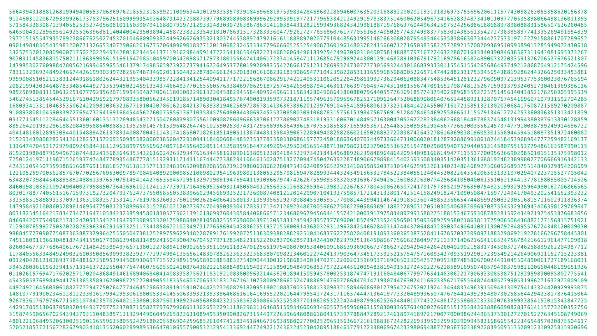 56643943188812681994940055370686976218552318589211009634410129335357339184596681975398342846968228894600763520316889220020219313183697575569620611157743058263055358620156378 91246031220672933992617378379625150999935403648731423208873977968908908369996292995391977217796533421249291978383751460062054967341662833487341011097770535898066498136011395 57158432830871394058253527405608101150390794168807919721293314830307263867863141103844312821599493682434299818871976863760449634259752425688618868897898088831586507626260485 64650043228968561492550639688114044004295038942458723822335431010786915173283336047792627277656860761777056168740502577437499837758301438561354272738385897741335269491654839 29721519554793578923866762502745370104660909382449626626935321303744538892479216161188889702077910448563199514826630802879549546453583866307344423753319712279158861707289652 09014984830543598320077132665340729066201677570640969018377120130682324533347796666052532549087360196148037824156607127165038358225728921570820936951099589013285949072430618 33257552012080900071750220229497428018234454137119162984499147222541965946822214682606449618392542496709031040075814888579716722463228870164384039084638567311643081695373267 90303114583680575021119639905615169154708510459700542098571797318015564741406172334145847111268547929892443001391468289103679179216978616582489007322033591376706527676521307 14398530276098847805621699465965546137917498565973922737941672649537780199209835542786617912312669937473077773056932443016683933301155451554265686493749212868704912175424596 78311329692484924667442619990339728256748734602011504422287804661243201830161082321839086547710423982285313165596856880052265714744288233175394565438819286244326625033453881 99590085105211383124491861802624432195540433985722841341254409411771722156867086291742124053110620522842986199273629406208834754853645128123279609097213953775360023076765694 20821994303464878334854449271353945022459133437466493770165560576338469706291872574542650587941463017663976045747431108155674709165270874812526715991379324052730461369396116 98925898083119063225107779285620719994594877006118010022961323045882945584409524966111583428049086438608807964405577636918577437540258968559272525145634043852178258905995539 54627451385454452916761042969267970893580056234501918571489030418495767400819359973218711957496357095967825171096264752068890806407651445893132870767454169607107931692704285 16809341331104635350624220981036321677191042078616218421376393819462569728678141363638962012397691046541895680619732314841422455007161721585132130203068417608721589270209887 91089380810459033972765473264169168454456276007595613671035845756490944306924525320850030910687831575615198475675691912847846546925586651115579134612724253360836351313421839 05177154511228464455136016013513228948543271504760839307556100908786096663870612278690274831819331606701484957163004705262228238406266818448788374548131994380387613830128859 88526420199228618820849958864088852135250145761539648264745102590253074317295689963649961570755185583716593536712544851508936290456773663003556245737477910098799249914696722 40414816012895309440154889426137831400878043114317418580718261851490511387448313584390672289494082582860216502889272283874264327861686903819605301558944594518087351972460082 21529343980828254126128257157209350985382800738560472910941184006084485235377833503306861977724501886364070344973366473100602018128792886991861824418453968994777259482169137 13364747045317297980924584436112961899759569624097184556402051143258959184472492094293030165148871307980210237906553652515478029805940752944051314580755153779486163587990115 81920198088796949671874482241568364635343261602426329347616344581638901638051238941845239734218414968892623984896486420934098166814947711551770095626690298501015135375998012 72501241971119871526593747484778935488777815192931171431167444773882941064615028751327709474504763922874890662989841540259350834035142035136168819248238998027706666916342133 42431205450735938861668769118818577611813577133248396520988208598239129860638682280475436240895652292141085985203733054462595326134023486468927506052689375514840329854208699 12210525970056285767077025676953009789700464089200098521069802954196998021380532957981594782899344432454915653278452238405512404452082264354206563133107029407223715527705042 63482073984454889589248861397657079145414427653584572951329719091947694411910966797474262675590953832039169673494261360032263077428684105040061351052194413778158095005714526 84600981035210924904002795805073643696102124113773971716486952549311480504012656835126882959841398322267637780450062650724173175739521979689075482519932925964980162706866565 80301788774056151671597319273204793762473755058550528396602945669925221736008740812120142090710419375985717214313380174251415824918247109050847159772494170493202541652393232 33258851588893337097136310892571531417761978326033750109026284066415801371359356529278088456305951770081443994114674291850360748852366654744869928083230516815711602911836374 14795849210086052898146954775081233889694315286102120273674704990393041703517134212692348670056662750622905863691188222890317051030540688209697087554532936943406398129769647 80318254516421783473477164710584232385945801830527562139101869976043058440686657123468696794560441557421000391797583489799358827518815246759308789281592434921975453876683056 84668420775409821781247053354523194797398953320175988640281058825557698004397120538312459428957377696001857497335249965013509368925958021863811725906506436882127156815751021 71290076599275037022828396396291597325117341858672102349731776596945428362551937155600914368032931196284254662840314244437064843239037490641081130079284895576724348120009030 98884572709077508736388732996425550504738125289759629348228789176199207251383093882882925104168376227582040819189336036538752841167857037209897188329869219278166296758445801 74911809119663048187434155067790863948831489241504300476704527971283482211522202837062857314244107823792513645086677566622804977211397140621664116324756784216612961477109018 82609467737768640617672148429389497667138012278894130902655351109611834701256519754080709538406091686393690667378662720942943426426040290215831734500372746258899262204987712 11784055633484924903260035085690993823927772974984135656148307882623633223683807098223460122742413790364734517359252157547571609342709351929017239549214264906911152715233381 09124042812102893738488167358953934508930697715522989199698903885883275409044300321986834003470271220020159699371690650330547577095398748580670024491045504890061727189168031 39452803616563394157133463722255047754746075605502410876438212168884891694037125890194849068537972224456200948381949153272450227621858916950740579498375982100660448199651936 01102615769471762025717020486849146168940684041408335875621183192108380056321445620189415059457800253187474719116048406779977654148306221790693308538751292989830095802775541 45435058768984944179136535891620098725222049055183554603706533183176716110738009786625247488691476077664470147193074476302411660335671765564874440577990531996271632972009109 44924921645603061882777294775076477744645258632891915910744425232008291820951802108370035388133098321589460868012795422475207192413464833496391509481309754143324420929993075 14810779190023461281223301617994299306188005334145506339321393396468616164169552202164479954172431711657444713641977332048993650747678441499295480730258564429423817876415064 92878361767978677158510784235702640213388018875601989234056868423215585628508645525258377010620532224244987990625263484010774322488172558602233302076399933854152015343847725 44291789513063705032044491779775237087195827797679968611362653229111862963116468515993466069346055754595606315583003369763400027668515129384363888609082837614115773200352756 51587459065670254394379311048385713132944906049265823631089495350900826731544972263966480886180415739778884728921746189741897217007700098624496537590127270152276345108749069 48012210684952063002519011655963580552429180205586904259685261047412834518466736938580027700252965356366721619883672428226933950325930390994583168665542234654857020875504617 52052185372156728267990341813552060299989536647010655790053212954133692447249221243632452304289518846177912233806967423398069488727058750338922839509513520912310925815900696 