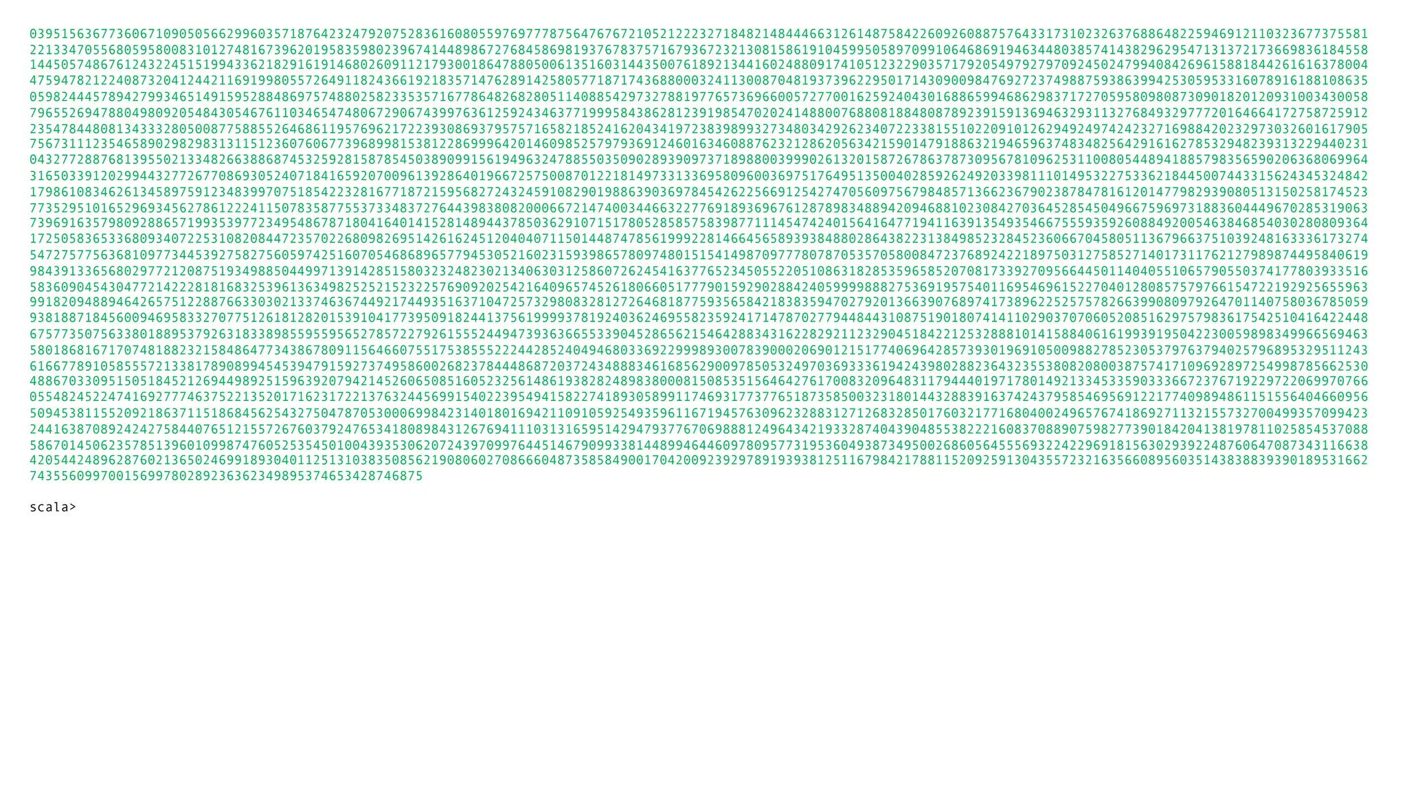 03951563677360671090505662996035718764232479207528361608055976977787564767672105212223271848214844466312614875842260926088757643317310232637688648225946912110323677375581 22133470556805958008310127481673962019583598023967414489867276845869819376783757167936723213081586191045995058970991064686919463448038574143829629547131372173669836184558 14450574867612432245151994336218291619146802609112179300186478805006135160314435007618921344160248809174105123229035717920549792797092450247994084269615881844261616378004 47594782122408732041244211691998055726491182436619218357147628914258057718717436880003241130087048193739622950171430900984769272374988759386399425305953316078916188108635 05982444578942799346514915952884869757488025823353571677864826828051140885429732788197765736966005727700162592404301688659946862983717270595809808730901820120931003430058 79655269478804980920548430546761103465474806729067439976361259243463771999584386281239198547020241488007688081884808789239159136946329311327684932977720164664172758725912 23547844808134333280500877588552646861195769621722393086937957571658218524162043419723839899327348034292623407223381551022091012629492497424232716988420232973032601617905 75673111235465890298298313115123607606773968998153812286999642014609852579793691246016346088762321286205634215901479188632194659637483482564291616278532948239313229440231 04327728876813955021334826638868745325928158785450389099156194963247885503509028939097371898800399902613201587267863787309567810962531100805448941885798356590206368069964 31650339120299443277267708693052407184165920700961392864019667257500870122181497331336958096003697517649513500402859262492033981110149532275336218445007443315624345324842 17986108346261345897591234839970751854223281677187215956827243245910829019886390369784542622566912542747056097567984857136623679023878478161201477982939080513150258174523 77352951016529693456278612224115078358775537334837276443983808200066721474003446632277691893696761287898348894209468810230842703645285450496675969731883604449670285319063 73969163579809288657199353977234954867871804164014152814894437850362910715178052858575839877111454742401564164771941163913549354667555935926088492005463846854030280809364 17250583653368093407225310820844723570226809826951426162451204040711501448747856199922814664565893938488028643822313849852328452360667045805113679663751039248163336173274 54727577563681097734453927582756059742516070546868965779453052160231593986578097480151541498709777807870535705800847237689242218975031275852714017311762127989874495840619 98439133656802977212087519349885044997139142851580323248230213406303125860726245416377652345055220510863182853596585207081733927095664450114040551065790550374177803933516 58360904543047721422281816832539613634982525215232257690920254216409657452618066051777901592902884240599998882753691957540116954696152270401280857579766154722192925655963 99182094889464265751228876633030213374636744921744935163710472573298083281272646818775935658421838359470279201366390768974173896225257578266399080979264701140758036785059 93818871845600946958332707751261812820153910417739509182441375619999378192403624695582359241714787027794484431087519018074141102903707060520851629757983617542510416422448 67577350756338018895379263183389855955956527857227926155524494739363665533904528656215464288343162282921123290451842212532888101415884061619939195042230059898349966569463 58018681671707481882321584864773438678091156466075517538555222442852404946803369229998930078390002069012151774069642857393019691050098827852305379763794025796895329511243 61667789105855572133817890899454539479159273749586002682378444868720372434888346168562900978505324970369333619424398028823643235538082080038757417109692897254998785662530 48867033095150518452126944989251596392079421452606508516052325614861938282489838000815085351564642761700832096483117944401971780149213345335903336672376719229722069970766 05548245224741692777463752213520171623172213763244569915402239549415822741893058991174693177377651873585003231801443288391637424379585469569122177409894861151556404660956 50945381155209218637115186845625432750478705300069984231401801694211091059254935961167194576309623288312712683285017603217716804002496576741869271132155732700499357099423 24416387089242427584407651215572676037924765341808984312676941110313165951429479377670698881249643421933287404390485538222160837088907598277390184204138197811025854537088 58670145062357851396010998747605253545010043935306207243970997644514679099338144899464460978095773195360493873495002686056455569322422969181563029392248760647087343116638 42054424896287602136502469918930401125131038350856219080602708666048735858490017042009239297891939381251167984217881152092591304355723216356608956035143838839390189531662 74355609970015699780289236362349895374653428746875 scala> 