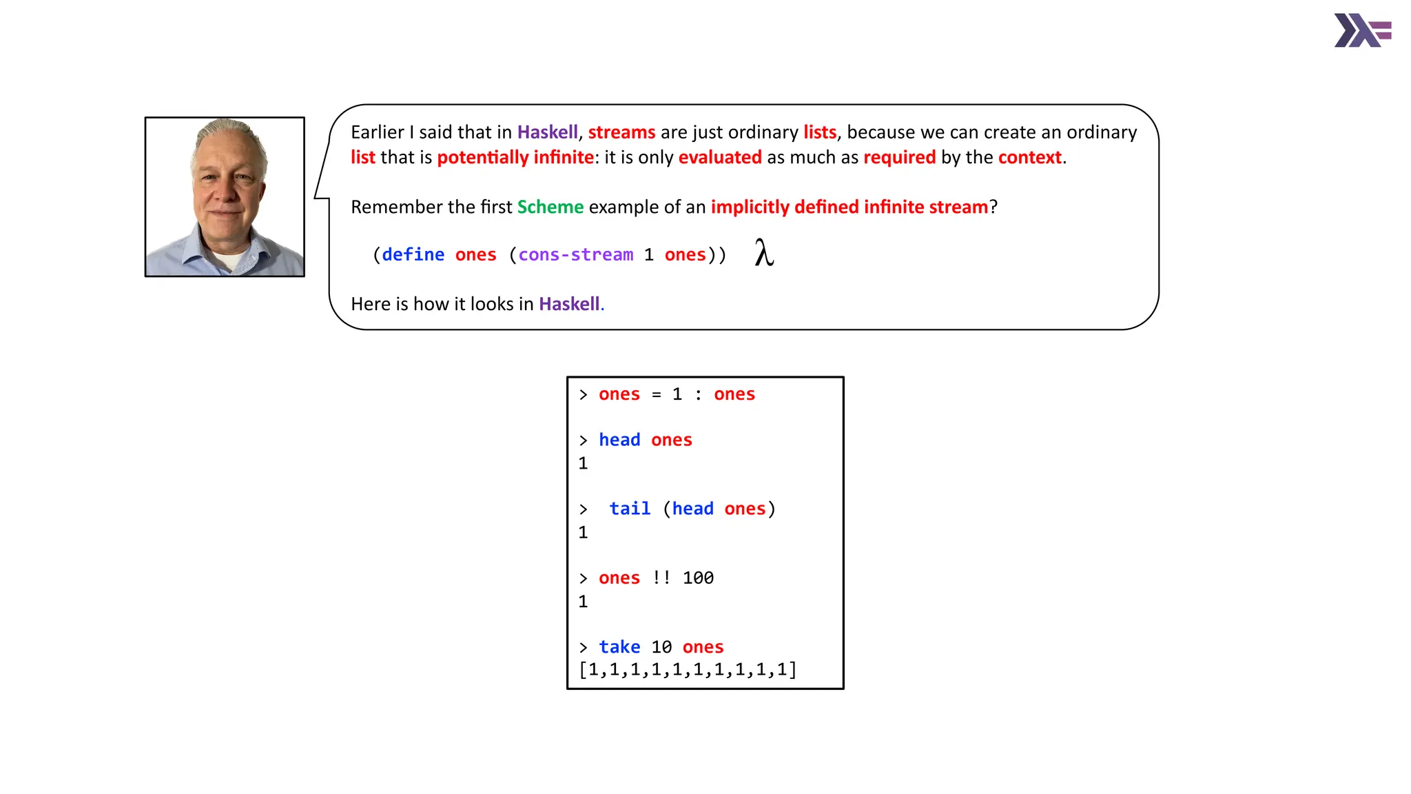 Earlier I said that in Haskell, streams are just ordinary lists, because we can create an ordinary list that is poten4ally inﬁnite: it is only evaluated as much as required by the context. Remember the ﬁrst Scheme example of an implicitly deﬁned inﬁnite stream? (define ones (cons-stream 1 ones)) Here is how it looks in Haskell. > ones = 1 : ones > head ones 1 > tail (head ones) 1 > ones !! 100 1 > take 10 ones [1,1,1,1,1,1,1,1,1,1] 