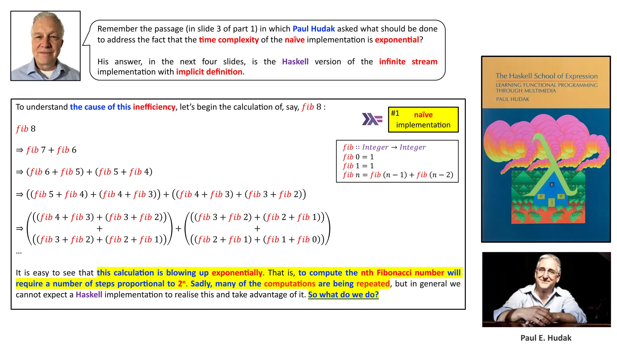 To understand the cause of this ineﬃciency, let’s begin the calcula3on of, say, 𝑓𝑖𝑏 8 : 𝑓𝑖𝑏 8 ⇒ 𝑓𝑖𝑏 7 + 𝑓𝑖𝑏 6 ⇒ 𝑓𝑖𝑏 6 + 𝑓𝑖𝑏 5 + 𝑓𝑖𝑏 5 + 𝑓𝑖𝑏 4 ⇒ 𝑓𝑖𝑏 5 + 𝑓𝑖𝑏 4 + 𝑓𝑖𝑏 4 + 𝑓𝑖𝑏 3 + 𝑓𝑖𝑏 4 + 𝑓𝑖𝑏 3 + 𝑓𝑖𝑏 3 + 𝑓𝑖𝑏 2 ⇒ 𝑓𝑖𝑏 4 + 𝑓𝑖𝑏 3 + 𝑓𝑖𝑏 3 + 𝑓𝑖𝑏 2 + 𝑓𝑖𝑏 3 + 𝑓𝑖𝑏 2 + 𝑓𝑖𝑏 2 + 𝑓𝑖𝑏 1 + 𝑓𝑖𝑏 3 + 𝑓𝑖𝑏 2 + 𝑓𝑖𝑏 2 + 𝑓𝑖𝑏 1 + 𝑓𝑖𝑏 2 + 𝑓𝑖𝑏 1 + 𝑓𝑖𝑏 1 + 𝑓𝑖𝑏 0 … It is easy to see that this calcula4on is blowing up exponen4ally. That is, to compute the nth Fibonacci number will require a number of steps propor4onal to 2n. Sadly, many of the computa4ons are being repeated, but in general we cannot expect a Haskell implementa3on to realise this and take advantage of it. So what do we do? Paul E. Hudak Remember the passage (in slide 3 of part 1) in which Paul Hudak asked what should be done to address the fact that the 4me complexity of the naïve implementa3on is exponen4al? His answer, in the next four slides, is the Haskell version of the inﬁnite stream implementa3on with implicit deﬁni4on. naïve implementa)on #1 𝑓𝑖𝑏 ∷ 𝐼𝑛𝑡𝑒𝑔𝑒𝑟 → 𝐼𝑛𝑡𝑒𝑔𝑒𝑟 𝑓𝑖𝑏 0 = 1 𝑓𝑖𝑏 1 = 1 𝑓𝑖𝑏 𝑛 = 𝑓𝑖𝑏 𝑛 − 1 + 𝑓𝑖𝑏 𝑛 − 2 
