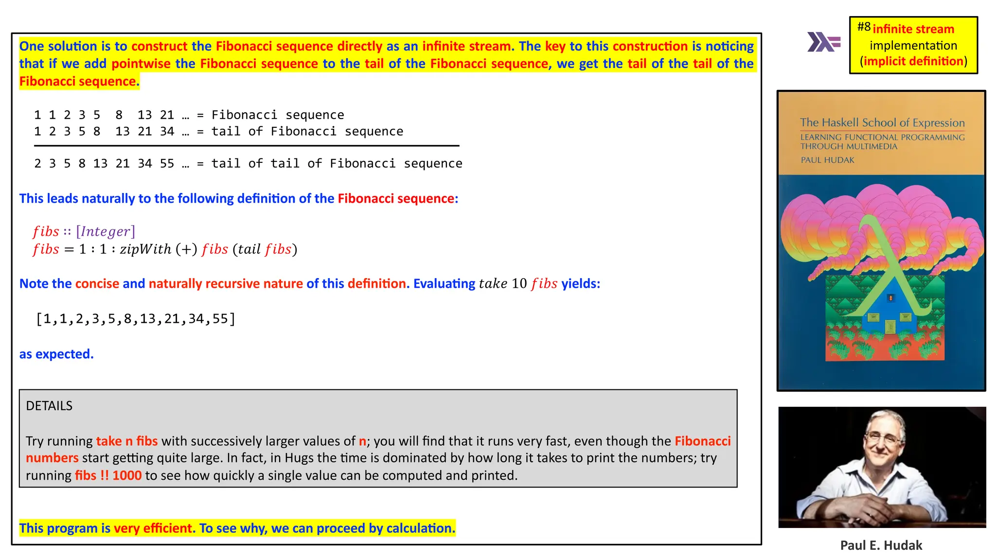 Paul E. Hudak One solu4on is to construct the Fibonacci sequence directly as an inﬁnite stream. The key to this construc4on is no4cing that if we add pointwise the Fibonacci sequence to the tail of the Fibonacci sequence, we get the tail of the tail of the Fibonacci sequence. 1 1 2 3 5 8 13 21 … = Fibonacci sequence 1 2 3 5 8 13 21 34 … = tail of Fibonacci sequence 2 3 5 8 13 21 34 55 … = tail of tail of Fibonacci sequence This leads naturally to the following deﬁni4on of the Fibonacci sequence: 𝑓𝑖𝑏𝑠 ∷ 𝐼𝑛𝑡𝑒𝑔𝑒𝑟 𝑓𝑖𝑏𝑠 = 1 ∶ 1 ∶ 𝑧𝑖𝑝𝑊𝑖𝑡ℎ + 𝑓𝑖𝑏𝑠 (𝑡𝑎𝑖𝑙 𝑓𝑖𝑏𝑠) Note the concise and naturally recursive nature of this deﬁni4on. Evalua4ng 𝑡𝑎𝑘𝑒 10 𝑓𝑖𝑏𝑠 yields: [1,1,2,3,5,8,13,21,34,55] as expected. DETAILS Try running take n ﬁbs with successively larger values of n; you will ﬁnd that it runs very fast, even though the Fibonacci numbers start geng quite large. In fact, in Hugs the 3me is dominated by how long it takes to print the numbers; try running ﬁbs !! 1000 to see how quickly a single value can be computed and printed. This program is very eﬃcient. To see why, we can proceed by calcula4on. inﬁnite stream implementa)on (implicit deﬁni1on) #8 