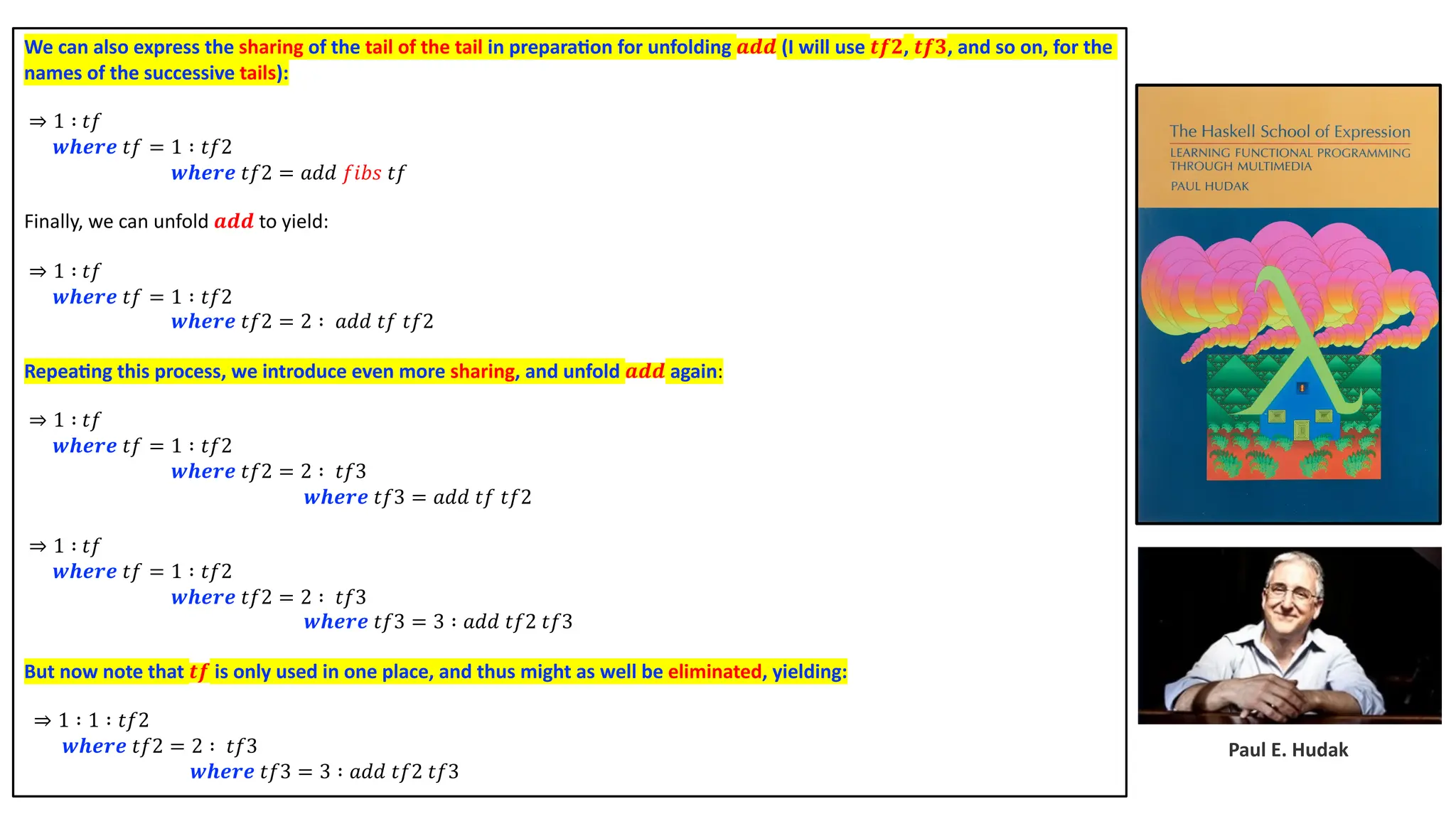 Paul E. Hudak We can also express the sharing of the tail of the tail in prepara4on for unfolding 𝒂𝒅𝒅 (I will use 𝒕𝒇𝟐, 𝒕𝒇𝟑, and so on, for the names of the successive tails): ⇒ 1 ∶ 𝑡𝑓 𝒘𝒉𝒆𝒓𝒆 𝑡𝑓 = 1 ∶ 𝑡𝑓2 𝒘𝒉𝒆𝒓𝒆 𝑡𝑓2 = 𝑎𝑑𝑑 𝑓𝑖𝑏𝑠 𝑡𝑓 Finally, we can unfold 𝒂𝒅𝒅 to yield: ⇒ 1 ∶ 𝑡𝑓 𝒘𝒉𝒆𝒓𝒆 𝑡𝑓 = 1 ∶ 𝑡𝑓2 𝒘𝒉𝒆𝒓𝒆 𝑡𝑓2 = 2 ∶ 𝑎𝑑𝑑 𝑡𝑓 𝑡𝑓2 Repea4ng this process, we introduce even more sharing, and unfold 𝒂𝒅𝒅 again: ⇒ 1 ∶ 𝑡𝑓 𝒘𝒉𝒆𝒓𝒆 𝑡𝑓 = 1 ∶ 𝑡𝑓2 𝒘𝒉𝒆𝒓𝒆 𝑡𝑓2 = 2 ∶ 𝑡𝑓3 𝒘𝒉𝒆𝒓𝒆 𝑡𝑓3 = 𝑎𝑑𝑑 𝑡𝑓 𝑡𝑓2 ⇒ 1 ∶ 𝑡𝑓 𝒘𝒉𝒆𝒓𝒆 𝑡𝑓 = 1 ∶ 𝑡𝑓2 𝒘𝒉𝒆𝒓𝒆 𝑡𝑓2 = 2 ∶ 𝑡𝑓3 𝒘𝒉𝒆𝒓𝒆 𝑡𝑓3 = 3 ∶ 𝑎𝑑𝑑 𝑡𝑓2 𝑡𝑓3 But now note that 𝒕𝒇 is only used in one place, and thus might as well be eliminated, yielding: ⇒ 1 ∶ 1 ∶ 𝑡𝑓2 𝒘𝒉𝒆𝒓𝒆 𝑡𝑓2 = 2 ∶ 𝑡𝑓3 𝒘𝒉𝒆𝒓𝒆 𝑡𝑓3 = 3 ∶ 𝑎𝑑𝑑 𝑡𝑓2 𝑡𝑓3 