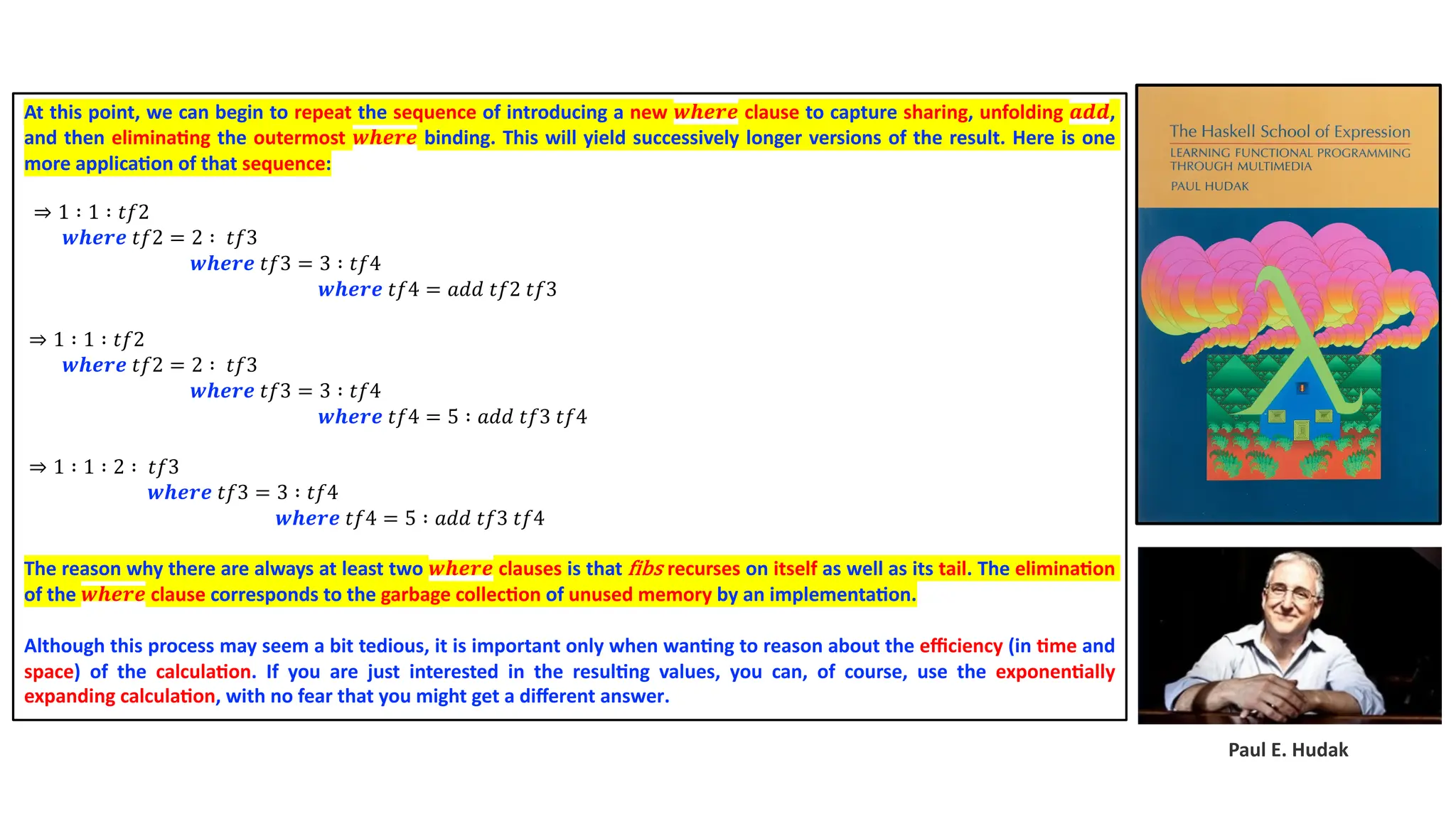 Paul E. Hudak At this point, we can begin to repeat the sequence of introducing a new 𝒘𝒉𝒆𝒓𝒆 clause to capture sharing, unfolding 𝒂𝒅𝒅, and then elimina4ng the outermost 𝒘𝒉𝒆𝒓𝒆 binding. This will yield successively longer versions of the result. Here is one more applica4on of that sequence: ⇒ 1 ∶ 1 ∶ 𝑡𝑓2 𝒘𝒉𝒆𝒓𝒆 𝑡𝑓2 = 2 ∶ 𝑡𝑓3 𝒘𝒉𝒆𝒓𝒆 𝑡𝑓3 = 3 ∶ 𝑡𝑓4 𝒘𝒉𝒆𝒓𝒆 𝑡𝑓4 = 𝑎𝑑𝑑 𝑡𝑓2 𝑡𝑓3 ⇒ 1 ∶ 1 ∶ 𝑡𝑓2 𝒘𝒉𝒆𝒓𝒆 𝑡𝑓2 = 2 ∶ 𝑡𝑓3 𝒘𝒉𝒆𝒓𝒆 𝑡𝑓3 = 3 ∶ 𝑡𝑓4 𝒘𝒉𝒆𝒓𝒆 𝑡𝑓4 = 5 ∶ 𝑎𝑑𝑑 𝑡𝑓3 𝑡𝑓4 ⇒ 1 ∶ 1 ∶ 2 ∶ 𝑡𝑓3 𝒘𝒉𝒆𝒓𝒆 𝑡𝑓3 = 3 ∶ 𝑡𝑓4 𝒘𝒉𝒆𝒓𝒆 𝑡𝑓4 = 5 ∶ 𝑎𝑑𝑑 𝑡𝑓3 𝑡𝑓4 The reason why there are always at least two 𝒘𝒉𝒆𝒓𝒆 clauses is that Ribs recurses on itself as well as its tail. The elimina4on of the 𝒘𝒉𝒆𝒓𝒆 clause corresponds to the garbage collec4on of unused memory by an implementa4on. Although this process may seem a bit tedious, it is important only when wan4ng to reason about the eﬃciency (in 4me and space) of the calcula4on. If you are just interested in the resul4ng values, you can, of course, use the exponen4ally expanding calcula4on, with no fear that you might get a diﬀerent answer. 