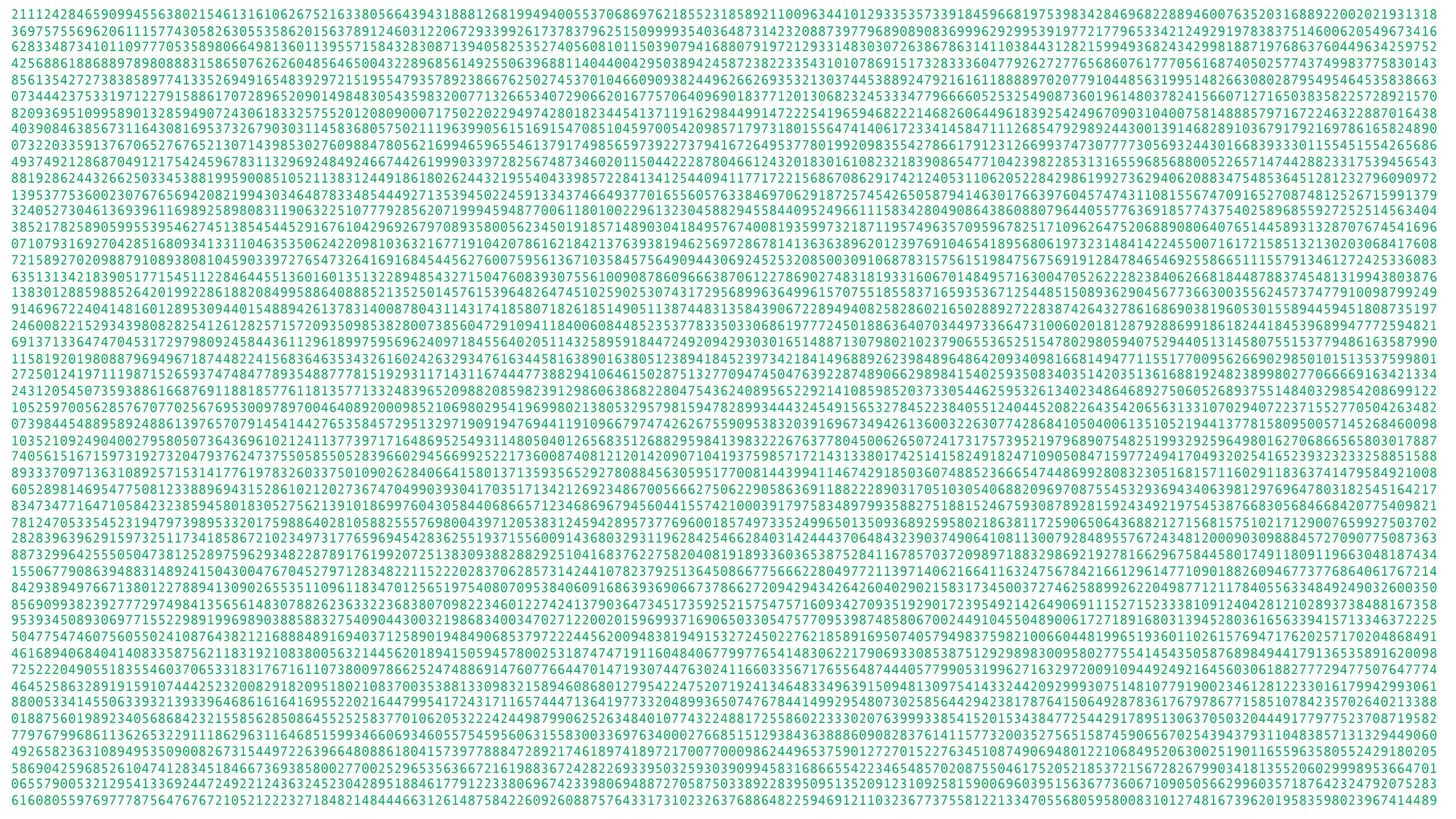 2111242846590994556380215461316106267521633805664394318881268199494005537068697621855231858921100963441012933535733918459668197539834284696822889460076352031688922002021931318 3697575569620611157743058263055358620156378912460312206729339926173783796251509999354036487314232088739779689089083699962929953919772177965334212492919783837514600620549673416 6283348734101109777053589806649813601139557158432830871394058253527405608101150390794168807919721293314830307263867863141103844312821599493682434299818871976863760449634259752 4256886188688978980888315865076262604856465004322896856149255063968811404400429503894245872382233543101078691517328333604779262727765686076177705616874050257743749983775830143 8561354272738385897741335269491654839297215195547935789238667625027453701046609093824496266269353213037445388924792161611888897020779104485631995148266308028795495464535838663 0734442375331971227915886170728965209014984830543598320077132665340729066201677570640969018377120130682324533347796666052532549087360196148037824156607127165038358225728921570 8209369510995890132859490724306183325755201208090007175022022949742801823445413711916298449914722254196594682221468260644961839254249670903104007581488857971672246322887016438 4039084638567311643081695373267903031145836805750211196399056151691547085104597005420985717973180155647414061723341458471112685479298924430013914682891036791792169786165824890 0732203359137670652767652130714398530276098847805621699465965546137917498565973922737941672649537780199209835542786617912312669937473077773056932443016683933301155451554265686 4937492128687049121754245967831132969248492466744261999033972825674873460201150442228780466124320183016108232183908654771042398228531316559685688005226571474428823317539456543 8819286244326625033453881995900851052113831244918618026244321955404339857228413412544094117717221568670862917421240531106205228429861992736294062088347548536451281232796090972 1395377536002307676569420821994303464878334854449271353945022459133437466493770165560576338469706291872574542650587941463017663976045747431108155674709165270874812526715991379 3240527304613693961169892589808311906322510777928562071999459487700611801002296132304588294558440952496611158342804908643860880796440557763691857743754025896855927252514563404 3852178258905995539546274513854544529167610429692679708935800562345019185714890304184957674008193599732187119574963570959678251710962647520688908064076514458931328707674541696 0710793169270428516809341331104635350624220981036321677191042078616218421376393819462569728678141363638962012397691046541895680619732314841422455007161721585132130203068417608 7215892702098879108938081045903397276547326416916845445627600759561367103584575649094430692452532085003091068783157561519847567569191284784654692558665111557913461272425336083 6351313421839051771545112284644551360160135132289485432715047608393075561009087860966638706122786902748318193316067014849571630047052622282384062668184487883745481319943803876 1383012885988526420199228618820849958864088852135250145761539648264745102590253074317295689963649961570755185583716593536712544851508936290456773663003556245737477910098799249 9146967224041481601289530944015488942613783140087804311431741858071826185149051138744831358439067228949408258286021650288927228387426432786168690381960530155894459451808735197 2460082215293439808282541261282571572093509853828007385604729109411840060844852353778335033068619777245018863640703449733664731006020181287928869918618244184539689947772594821 6913713364747045317297980924584436112961899759569624097184556402051143258959184472492094293030165148871307980210237906553652515478029805940752944051314580755153779486163587990 1158192019808879694967187448224156836463534326160242632934761634458163890163805123894184523973421841496889262398489648642093409816681494771155177009562669029850101513537599801 2725012419711198715265937474847789354887778151929311714311674447738829410646150287513277094745047639228748906629898415402593508340351420351361688192482389980277066669163421334 2431205450735938861668769118818577611813577133248396520988208598239129860638682280475436240895652292141085985203733054462595326134023486468927506052689375514840329854208699122 1052597005628576707702567695300978970046408920009852106980295419699802138053295798159478289934443245491565327845223840551240445208226435420656313310702940722371552770504263482 0739844548895892488613976570791454144276535845729513297190919476944119109667974742626755909538320391696734942613600322630774286841050400613510521944137781580950057145268460098 1035210924904002795805073643696102124113773971716486952549311480504012656835126882959841398322267637780450062650724173175739521979689075482519932925964980162706866565803017887 7405615167159731927320479376247375505855052839660294566992522173600874081212014209071041937598571721431338017425141582491824710905084715977249417049320254165239323233258851588 8933370971363108925715314177619783260337501090262840664158013713593565292780884563059517700814439941146742918503607488523666547448699280832305168157116029118363741479584921008 6052898146954775081233889694315286102120273674704990393041703517134212692348670056662750622905863691188222890317051030540688209697087554532936943406398129769647803182545164217 8347347716471058423238594580183052756213910186997604305844068665712346869679456044155742100039179758348979935882751881524675930878928159243492197545387668305684668420775409821 7812470533545231947973989533201759886402810588255576980043971205383124594289573776960018574973352499650135093689259580218638117259065064368821271568157510217129007659927503702 2828396396291597325117341858672102349731776596945428362551937155600914368032931196284254662840314244437064843239037490641081130079284895576724348120009030988845727090775087363 8873299642555050473812528975962934822878917619920725138309388288292510416837622758204081918933603653875284116785703720989718832986921927816629675844580174911809119663048187434 1550677908639488314892415043004767045279712834822115222028370628573142441078237925136450866775666228049772113971406216641163247567842166129614771090188260946773776864061767214 8429389497667138012278894130902655351109611834701256519754080709538406091686393690667378662720942943426426040290215831734500372746258899262204987712117840556334849249032600350 8569099382392777297498413565614830788262363322368380709822346012274241379036473451735925215754757160934270935192901723954921426490691115271523338109124042812102893738488167358 9539345089306977155229891996989038858832754090443003219868340034702712200201596993716906503305475770953987485806700244910455048900617271891680313945280361656339415713346372225 5047754746075605502410876438212168884891694037125890194849068537972224456200948381949153272450227621858916950740579498375982100660448199651936011026157694717620257170204868491 4616894068404140833587562118319210838005632144562018941505945780025318747471911604840677997765414830622179069330853875129298983009580277554145435058768984944179136535891620098 7252220490551835546037065331831767161107380097866252474886914760776644701471930744763024116603356717655648744405779905319962716329720091094492492164560306188277729477507647774 4645258632891915910744425232008291820951802108370035388133098321589460868012795422475207192413464833496391509481309754143324420929993075148107791900234612812233016179942993061 8800533414550633932139339646861616416955220216447995417243171165744471364197733204899365074767844149929548073025856442942381787641506492878361767978677158510784235702640213388 0188756019892340568684232155856285086455252583770106205322242449879906252634840107743224881725586022333020763999338541520153438477254429178951306370503204449177977523708719582 7797679968611362653229111862963116468515993466069346055754595606315583003369763400027668515129384363888609082837614115773200352756515874590656702543943793110483857131329449060 4926582363108949535090082673154497226396648088618041573977888472892174618974189721700770009862449653759012727015227634510874906948012210684952063002519011655963580552429180205 5869042596852610474128345184667369385800277002529653563667216198836724282269339503259303909945831686655422346548570208755046175205218537215672826799034181355206029998953664701 0655790053212954133692447249221243632452304289518846177912233806967423398069488727058750338922839509513520912310925815900696039515636773606710905056629960357187642324792075283 6160805597697778756476767210521222327184821484446631261487584226092608875764331731023263768864822594691211032367737558122133470556805958008310127481673962019583598023967414489 