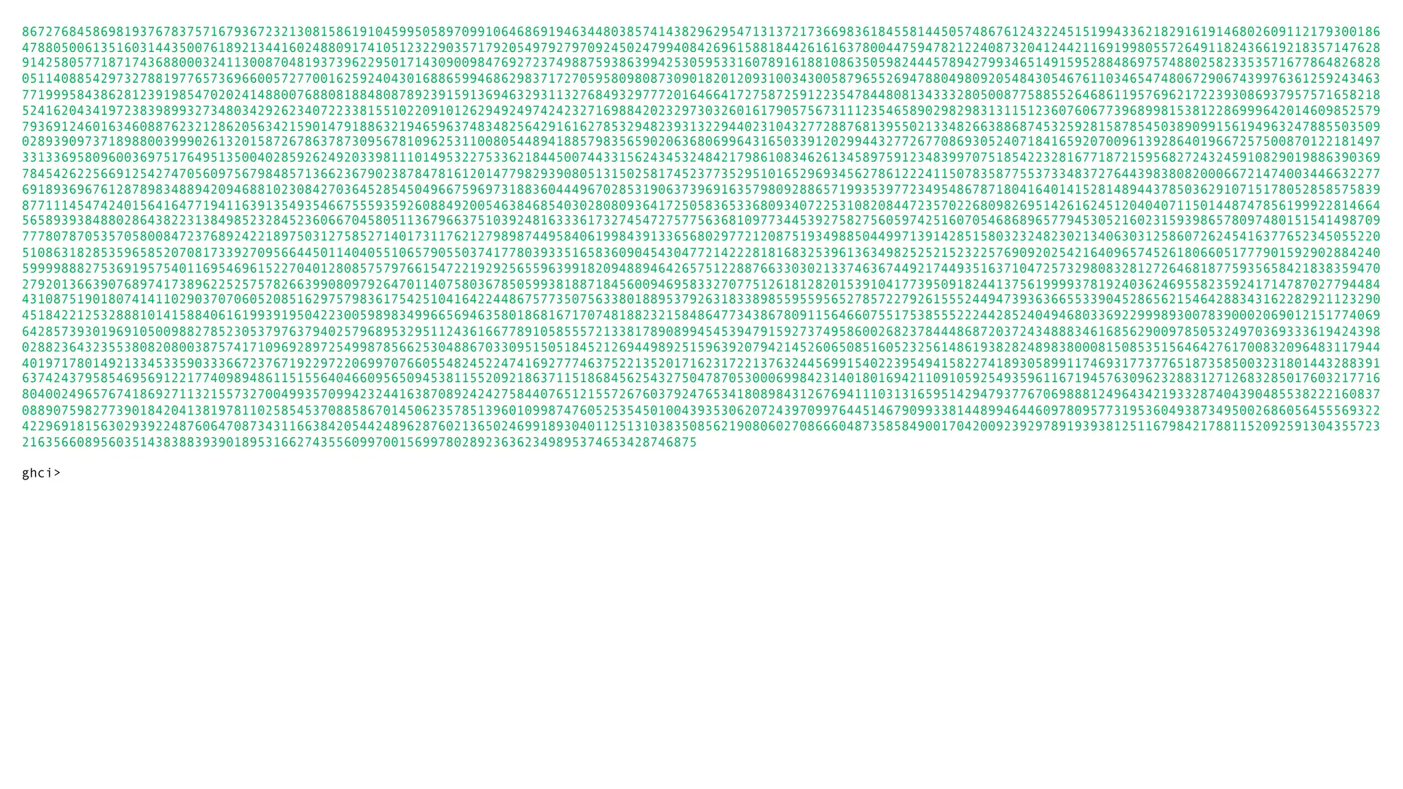 86727684586981937678375716793672321308158619104599505897099106468691946344803857414382962954713137217366983618455814450574867612432245151994336218291619146802609112179300186 47880500613516031443500761892134416024880917410512322903571792054979279709245024799408426961588184426161637800447594782122408732041244211691998055726491182436619218357147628 91425805771871743688000324113008704819373962295017143090098476927237498875938639942530595331607891618810863505982444578942799346514915952884869757488025823353571677864826828 05114088542973278819776573696600572770016259240430168865994686298371727059580980873090182012093100343005879655269478804980920548430546761103465474806729067439976361259243463 77199958438628123919854702024148800768808188480878923915913694632931132768493297772016466417275872591223547844808134333280500877588552646861195769621722393086937957571658218 52416204341972383989932734803429262340722338155102209101262949249742423271698842023297303260161790575673111235465890298298313115123607606773968998153812286999642014609852579 79369124601634608876232128620563421590147918863219465963748348256429161627853294823931322944023104327728876813955021334826638868745325928158785450389099156194963247885503509 02893909737189880039990261320158726786378730956781096253110080544894188579835659020636806996431650339120299443277267708693052407184165920700961392864019667257500870122181497 33133695809600369751764951350040285926249203398111014953227533621844500744331562434532484217986108346261345897591234839970751854223281677187215956827243245910829019886390369 78454262256691254274705609756798485713662367902387847816120147798293908051315025817452377352951016529693456278612224115078358775537334837276443983808200066721474003446632277 69189369676128789834889420946881023084270364528545049667596973188360444967028531906373969163579809288657199353977234954867871804164014152814894437850362910715178052858575839 87711145474240156416477194116391354935466755593592608849200546384685403028080936417250583653368093407225310820844723570226809826951426162451204040711501448747856199922814664 56589393848802864382231384985232845236066704580511367966375103924816333617327454727577563681097734453927582756059742516070546868965779453052160231593986578097480151541498709 77780787053570580084723768924221897503127585271401731176212798987449584061998439133656802977212087519349885044997139142851580323248230213406303125860726245416377652345055220 51086318285359658520708173392709566445011404055106579055037417780393351658360904543047721422281816832539613634982525215232257690920254216409657452618066051777901592902884240 59999888275369195754011695469615227040128085757976615472219292565596399182094889464265751228876633030213374636744921744935163710472573298083281272646818775935658421838359470 27920136639076897417389622525757826639908097926470114075803678505993818871845600946958332707751261812820153910417739509182441375619999378192403624695582359241714787027794484 43108751901807414110290370706052085162975798361754251041642244867577350756338018895379263183389855955956527857227926155524494739363665533904528656215464288343162282921123290 45184221253288810141588406161993919504223005989834996656946358018681671707481882321584864773438678091156466075517538555222442852404946803369229998930078390002069012151774069 64285739301969105009882785230537976379402579689532951124361667789105855572133817890899454539479159273749586002682378444868720372434888346168562900978505324970369333619424398 02882364323553808208003875741710969289725499878566253048867033095150518452126944989251596392079421452606508516052325614861938282489838000815085351564642761700832096483117944 40197178014921334533590333667237671922972206997076605548245224741692777463752213520171623172213763244569915402239549415822741893058991174693177377651873585003231801443288391 63742437958546956912217740989486115155640466095650945381155209218637115186845625432750478705300069984231401801694211091059254935961167194576309623288312712683285017603217716 80400249657674186927113215573270049935709942324416387089242427584407651215572676037924765341808984312676941110313165951429479377670698881249643421933287404390485538222160837 08890759827739018420413819781102585453708858670145062357851396010998747605253545010043935306207243970997644514679099338144899464460978095773195360493873495002686056455569322 42296918156302939224876064708734311663842054424896287602136502469918930401125131038350856219080602708666048735858490017042009239297891939381251167984217881152092591304355723 21635660895603514383883939018953166274355609970015699780289236362349895374653428746875 ghci> 