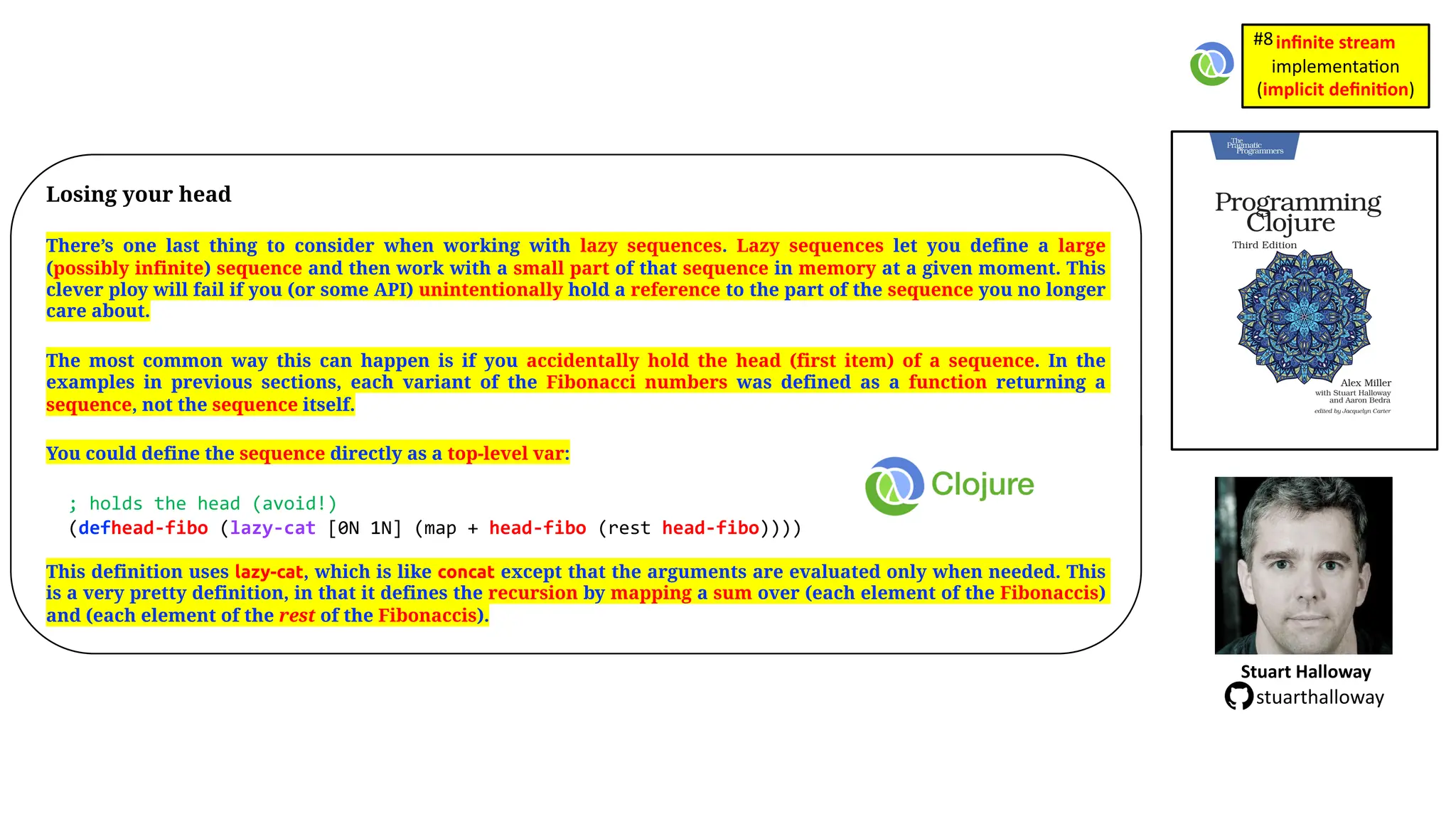 Losing your head There’s one last thing to consider when working with lazy sequences. Lazy sequences let you define a large (possibly infinite) sequence and then work with a small part of that sequence in memory at a given moment. This clever ploy will fail if you (or some API) unintentionally hold a reference to the part of the sequence you no longer care about. The most common way this can happen is if you accidentally hold the head (first item) of a sequence. In the examples in previous sections, each variant of the Fibonacci numbers was defined as a function returning a sequence, not the sequence itself. You could define the sequence directly as a top-level var: ; holds the head (avoid!) (defhead-fibo (lazy-cat [0N 1N] (map + head-fibo (rest head-fibo)))) This definition uses lazy-cat, which is like concat except that the arguments are evaluated only when needed. This is a very pretty definition, in that it defines the recursion by mapping a sum over (each element of the Fibonaccis) and (each element of the rest of the Fibonaccis). Stuart Halloway stuarthalloway inﬁnite stream implementa)on (implicit deﬁni1on) #8 