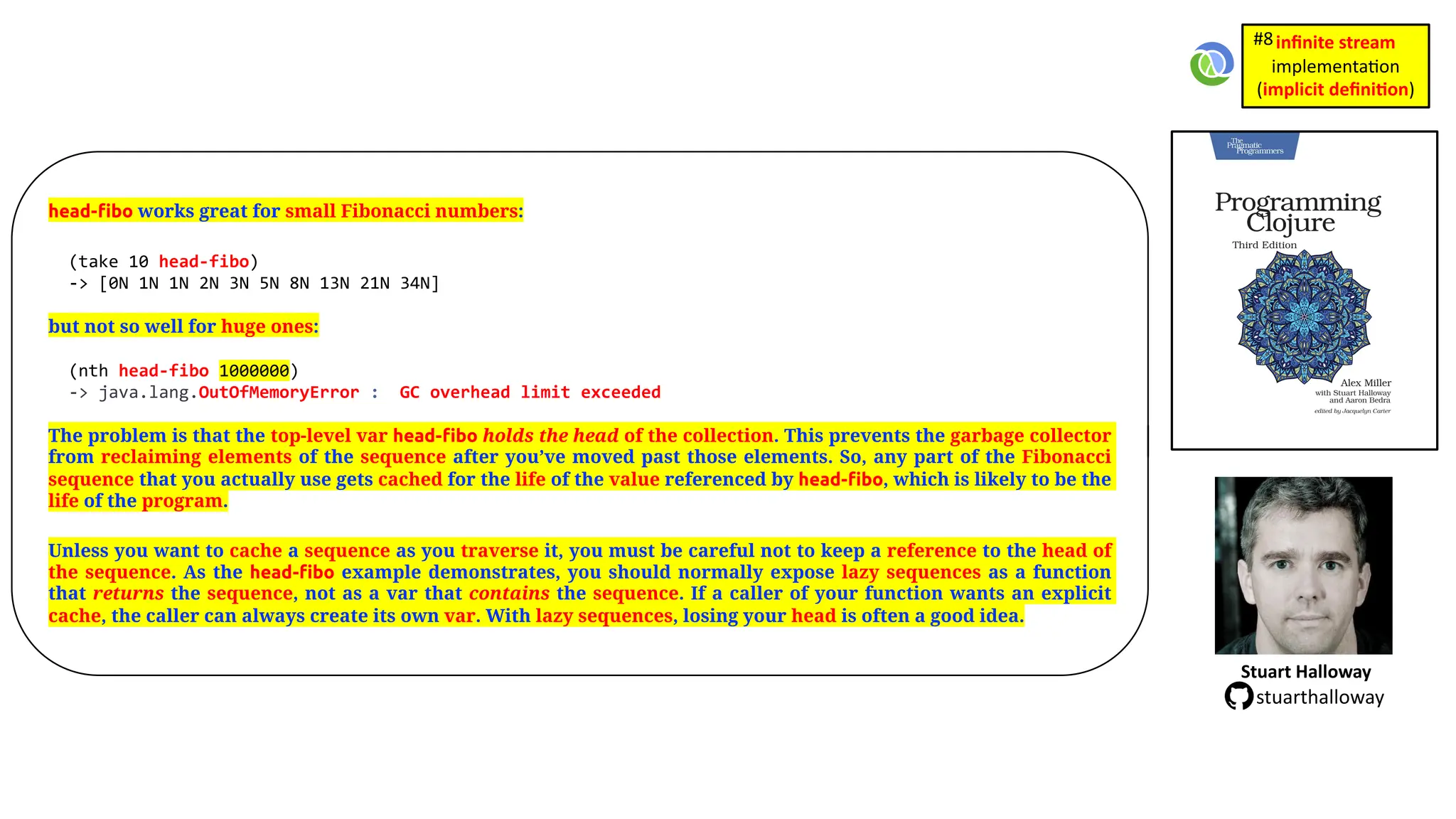 head-fibo works great for small Fibonacci numbers: (take 10 head-fibo) -> [0N 1N 1N 2N 3N 5N 8N 13N 21N 34N] but not so well for huge ones: (nth head-fibo 1000000) -> java.lang.OutOfMemoryError : GC overhead limit exceeded The problem is that the top-level var head-fibo holds the head of the collection. This prevents the garbage collector from reclaiming elements of the sequence after you’ve moved past those elements. So, any part of the Fibonacci sequence that you actually use gets cached for the life of the value referenced by head-fibo, which is likely to be the life of the program. Unless you want to cache a sequence as you traverse it, you must be careful not to keep a reference to the head of the sequence. As the head-fibo example demonstrates, you should normally expose lazy sequences as a function that returns the sequence, not as a var that contains the sequence. If a caller of your function wants an explicit cache, the caller can always create its own var. With lazy sequences, losing your head is often a good idea. Stuart Halloway stuarthalloway inﬁnite stream implementa)on (implicit deﬁni1on) #8 