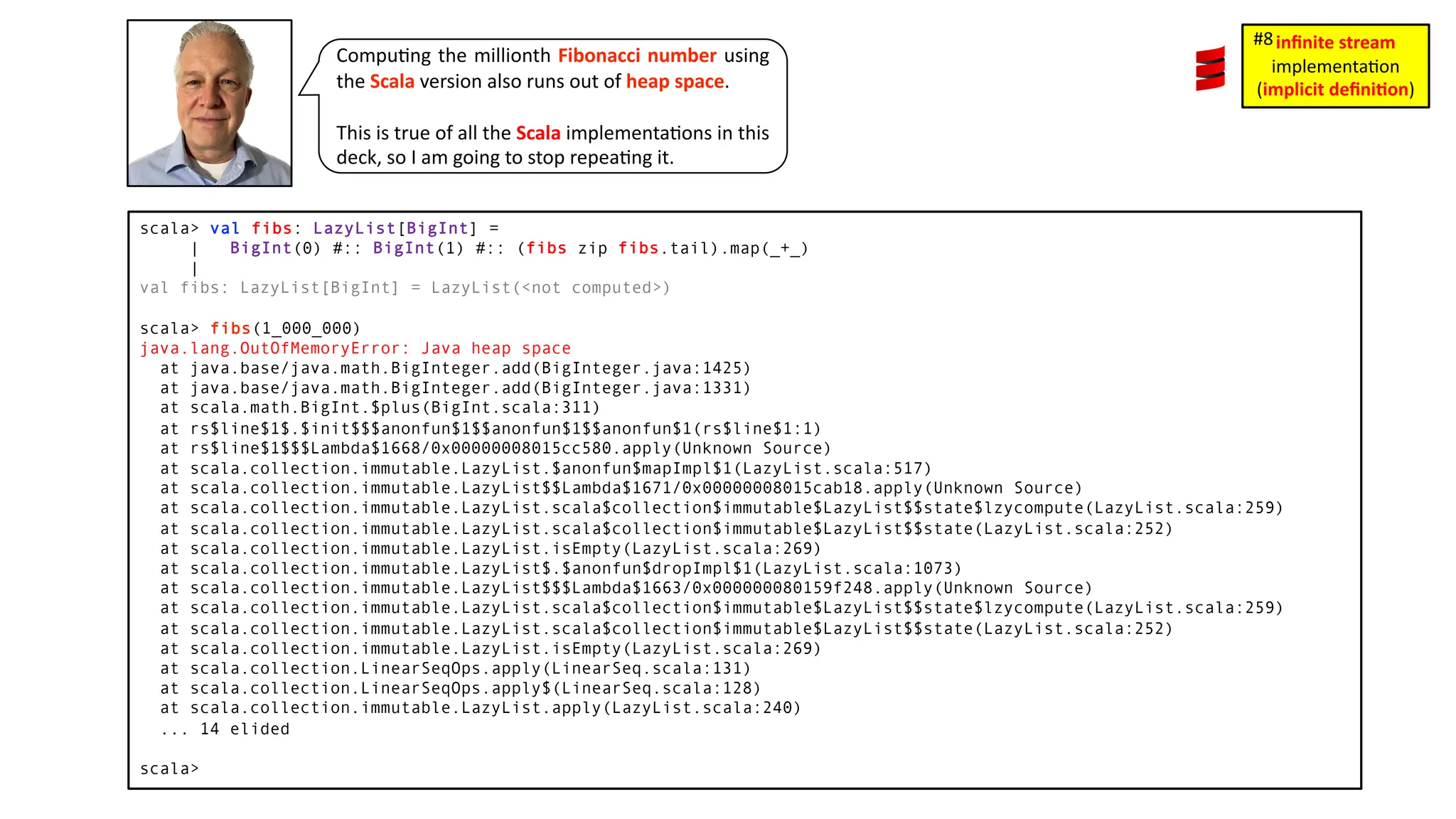 Compu3ng the millionth Fibonacci number using the Scala version also runs out of heap space. This is true of all the Scala implementa3ons in this deck, so I am going to stop repea3ng it. scala> val fibs: LazyList[BigInt] = | BigInt(0) #:: BigInt(1) #:: (fibs zip fibs.tail).map(_+_) | val fibs: LazyList[BigInt] = LazyList(<not computed>) scala> fibs(1_000_000) java.lang.OutOfMemoryError: Java heap space at java.base/java.math.BigInteger.add(BigInteger.java:1425) at java.base/java.math.BigInteger.add(BigInteger.java:1331) at scala.math.BigInt.$plus(BigInt.scala:311) at rs$line$1$.$init$$$anonfun$1$$anonfun$1$$anonfun$1(rs$line$1:1) at rs$line$1$$$Lambda$1668/0x00000008015cc580.apply(Unknown Source) at scala.collection.immutable.LazyList.$anonfun$mapImpl$1(LazyList.scala:517) at scala.collection.immutable.LazyList$$Lambda$1671/0x00000008015cab18.apply(Unknown Source) at scala.collection.immutable.LazyList.scala$collection$immutable$LazyList$$state$lzycompute(LazyList.scala:259) at scala.collection.immutable.LazyList.scala$collection$immutable$LazyList$$state(LazyList.scala:252) at scala.collection.immutable.LazyList.isEmpty(LazyList.scala:269) at scala.collection.immutable.LazyList$.$anonfun$dropImpl$1(LazyList.scala:1073) at scala.collection.immutable.LazyList$$$Lambda$1663/0x000000080159f248.apply(Unknown Source) at scala.collection.immutable.LazyList.scala$collection$immutable$LazyList$$state$lzycompute(LazyList.scala:259) at scala.collection.immutable.LazyList.scala$collection$immutable$LazyList$$state(LazyList.scala:252) at scala.collection.immutable.LazyList.isEmpty(LazyList.scala:269) at scala.collection.LinearSeqOps.apply(LinearSeq.scala:131) at scala.collection.LinearSeqOps.apply$(LinearSeq.scala:128) at scala.collection.immutable.LazyList.apply(LazyList.scala:240) ... 14 elided scala> inﬁnite stream implementa)on (implicit deﬁni1on) #8 