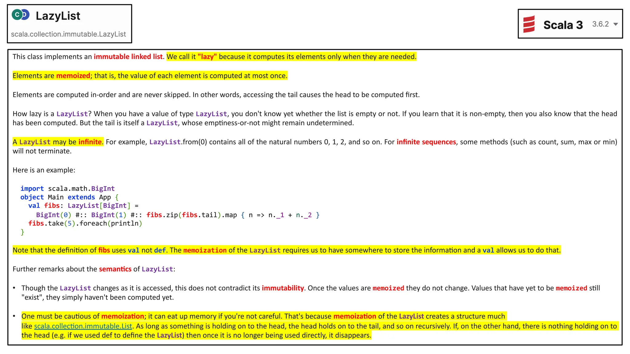 This class implements an immutable linked list. We call it "lazy" because it computes its elements only when they are needed. Elements are memoized; that is, the value of each element is computed at most once. Elements are computed in-order and are never skipped. In other words, accessing the tail causes the head to be computed ﬁrst. How lazy is a LazyList? When you have a value of type LazyList, you don't know yet whether the list is empty or not. If you learn that it is non-empty, then you also know that the head has been computed. But the tail is itself a LazyList, whose empDness-or-not might remain undetermined. A LazyList may be inﬁnite. For example, LazyList.from(0) contains all of the natural numbers 0, 1, 2, and so on. For inﬁnite sequences, some methods (such as count, sum, max or min) will not terminate. Here is an example: import scala.math.BigInt object Main extends App { val fibs: LazyList[BigInt] = BigInt(0) #:: BigInt(1) #:: fibs.zip(fibs.tail).map { n => n._1 + n._2 } fibs.take(5).foreach(println) } Note that the deﬁniDon of ﬁbs uses val not def. The memoization of the LazyList requires us to have somewhere to store the informaDon and a val allows us to do that. Further remarks about the seman<cs of LazyList: • Though the LazyList changes as it is accessed, this does not contradict its immutability. Once the values are memoized they do not change. Values that have yet to be memoized sDll "exist", they simply haven't been computed yet. • One must be cauDous of memoiza<on; it can eat up memory if you're not careful. That's because memoiza<on of the LazyList creates a structure much like scala.collecDon.immutable.List. As long as something is holding on to the head, the head holds on to the tail, and so on recursively. If, on the other hand, there is nothing holding on to the head (e.g. if we used def to deﬁne the LazyList) then once it is no longer being used directly, it disappears. 