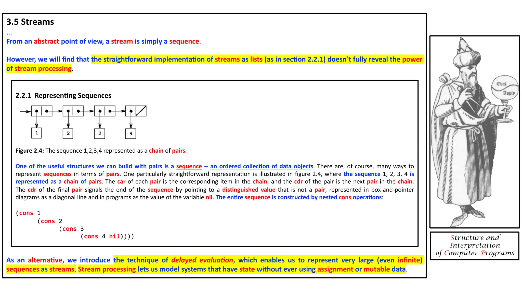 3.5 Streams ... From an abstract point of view, a stream is simply a sequence. However, we will ﬁnd that the straighJorward implementa4on of streams as lists (as in sec4on 2.2.1) doesn’t fully reveal the power of stream processing. As an alterna4ve, we introduce the technique of delayed evalua(on, which enables us to represent very large (even inﬁnite) sequences as streams. Stream processing lets us model systems that have state without ever using assignment or mutable data. Structure and Interpretation of Computer Programs 2.2.1 Represen4ng Sequences Figure 2.4: The sequence 1,2,3,4 represented as a chain of pairs. One of the useful structures we can build with pairs is a sequence -- an ordered collec<on of data objects. There are, of course, many ways to represent sequences in terms of pairs. One parDcularly straighEorward representaDon is illustrated in ﬁgure 2.4, where the sequence 1, 2, 3, 4 is represented as a chain of pairs. The car of each pair is the corresponding item in the chain, and the cdr of the pair is the next pair in the chain. The cdr of the ﬁnal pair signals the end of the sequence by poinDng to a dis<nguished value that is not a pair, represented in box-and-pointer diagrams as a diagonal line and in programs as the value of the variable nil. The en<re sequence is constructed by nested cons opera<ons: (cons 1 (cons 2 (cons 3 (cons 4 nil)))) 